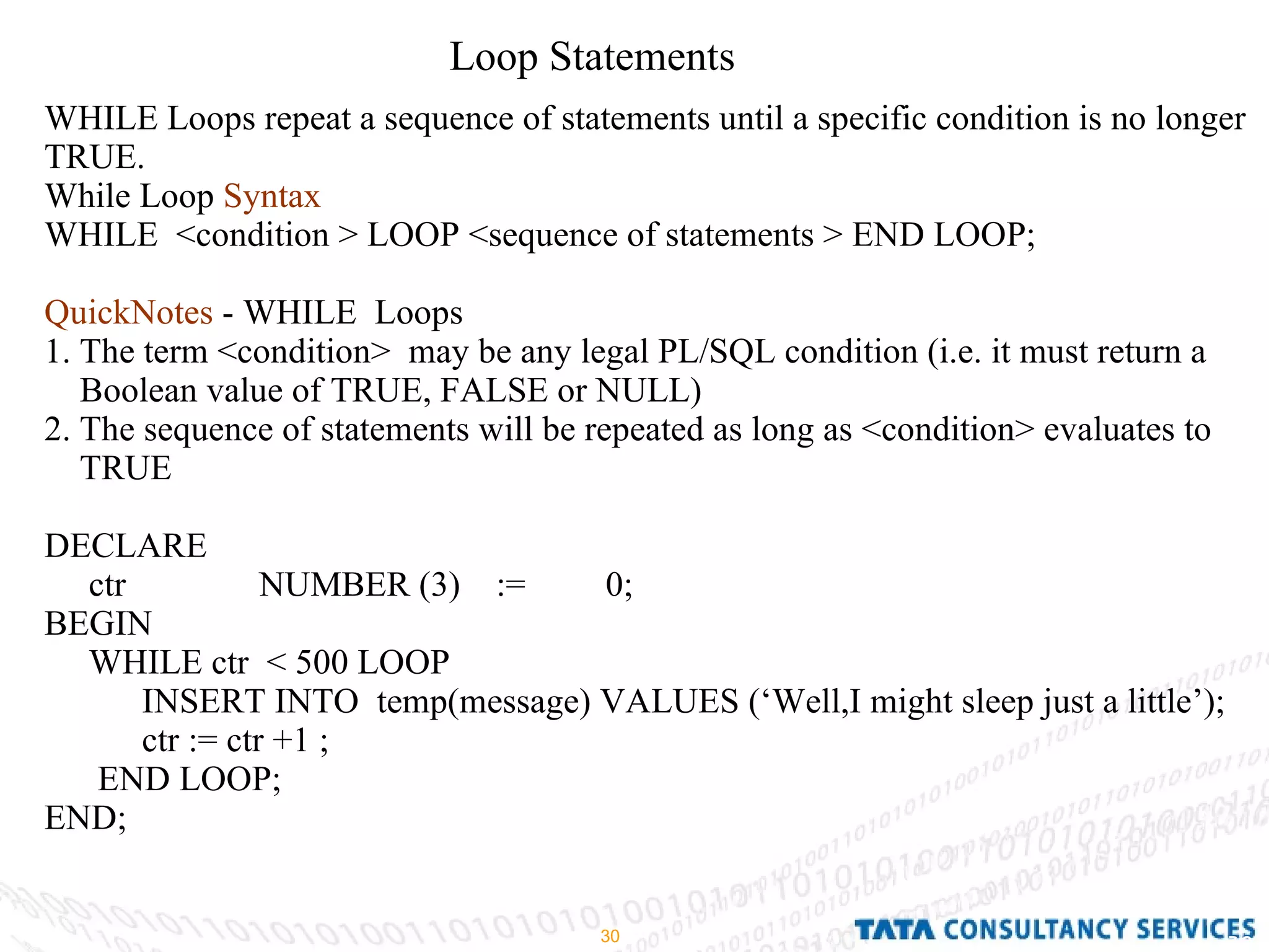 Loop Statements WHILE Loops repeat a sequence of statements until a specific condition is no longer TRUE. While Loop  Syntax   WHILE  <condition > LOOP <sequence of statements > END LOOP; QuickNotes  - WHILE  Loops 1. The term <condition>  may be any legal PL/SQL condition (i.e. it must return a Boolean value of TRUE, FALSE or NULL) 2. The sequence of statements will be repeated as long as <condition> evaluates to TRUE DECLARE ctr  NUMBER (3)  :=  0; BEGIN  WHILE ctr  < 500 LOOP INSERT INTO  temp(message) VALUES (‘Well,I might sleep just a little’); ctr := ctr +1 ; END LOOP; END; 