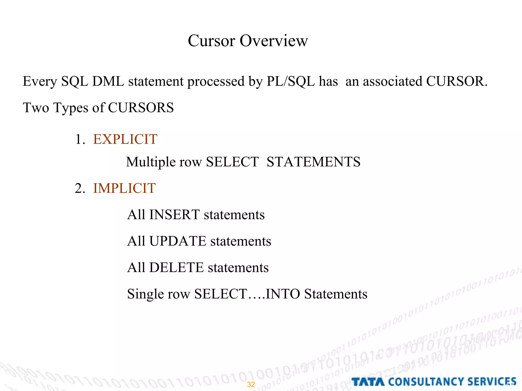 Cursor Overview Every SQL DML statement processed by PL/SQL has  an associated CURSOR. Two Types of CURSORS 1.  EXPLICIT   Multiple row SELECT  STATEMENTS 2.  IMPLICIT All INSERT statements All UPDATE statements All DELETE statements Single row SELECT….INTO Statements 