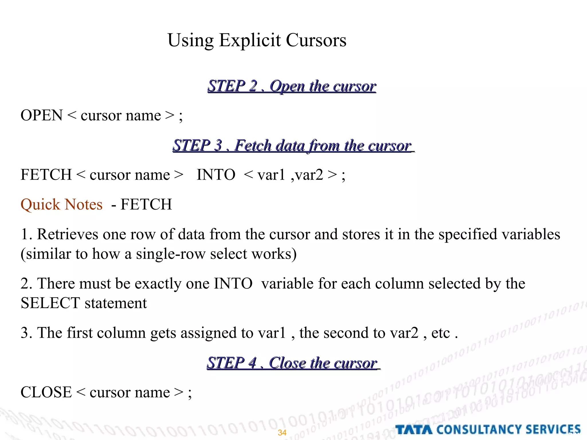 Using Explicit Cursors  STEP 2 . Open the cursor   OPEN < cursor name > ; STEP 3 . Fetch data from the cursor   FETCH < cursor name >  INTO  < var1 ,var2 > ; Quick Notes   - FETCH  1. Retrieves one row of data from the cursor and stores it in the specified variables (similar to how a single-row select works)  2. There must be exactly one INTO  variable for each column selected by the SELECT statement  3. The first column gets assigned to var1 , the second to var2 , etc . STEP 4 . Close the cursor   CLOSE < cursor name > ; 