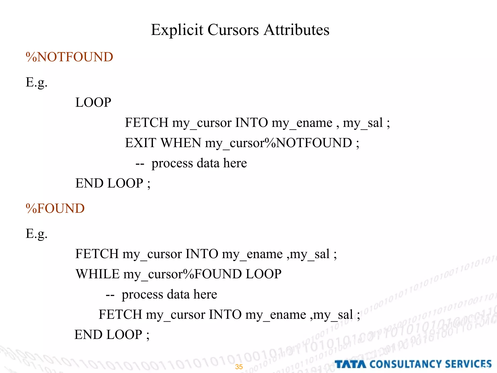 Explicit Cursors Attributes  %NOTFOUND E.g.  LOOP  FETCH my_cursor INTO my_ename , my_sal ; EXIT WHEN my_cursor%NOTFOUND ;   --  process data here END LOOP ; %FOUND E.g.  FETCH my_cursor INTO my_ename ,my_sal ; WHILE my_cursor%FOUND LOOP --  process data here  FETCH my_cursor INTO my_ename ,my_sal ; END LOOP ;  