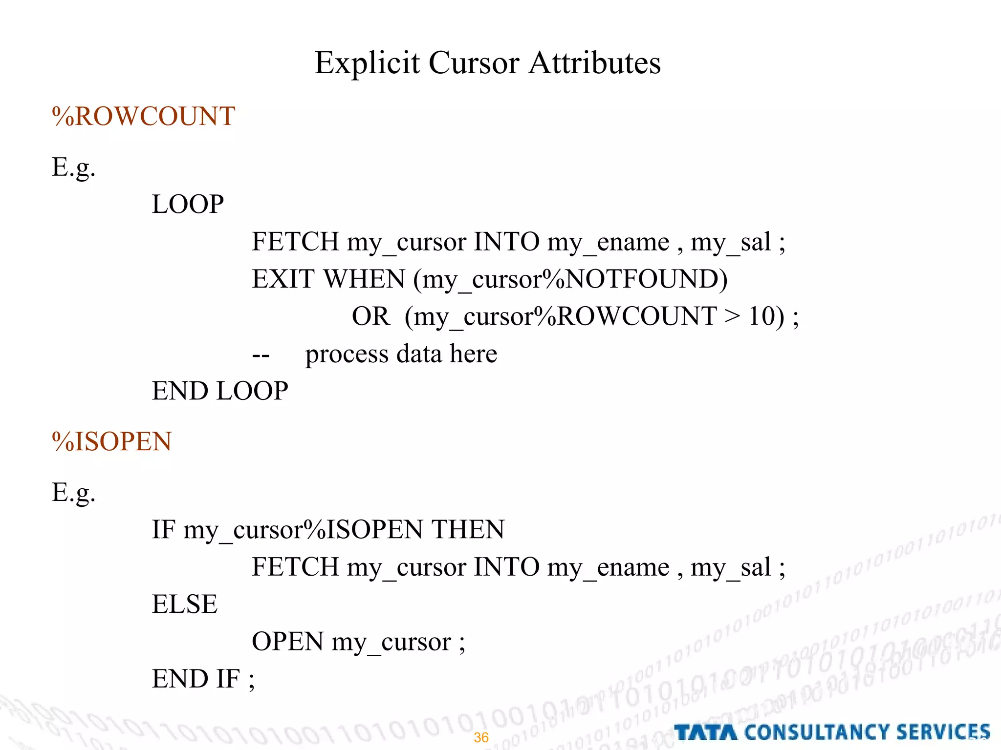 Explicit Cursor Attributes %ROWCOUNT E.g. LOOP  FETCH my_cursor INTO my_ename , my_sal ; EXIT WHEN (my_cursor%NOTFOUND) OR  (my_cursor%ROWCOUNT > 10) ; --  process data here  END LOOP  %ISOPEN   E.g.  IF my_cursor%ISOPEN THEN  FETCH my_cursor INTO my_ename , my_sal ; ELSE  OPEN my_cursor ; END IF ; 