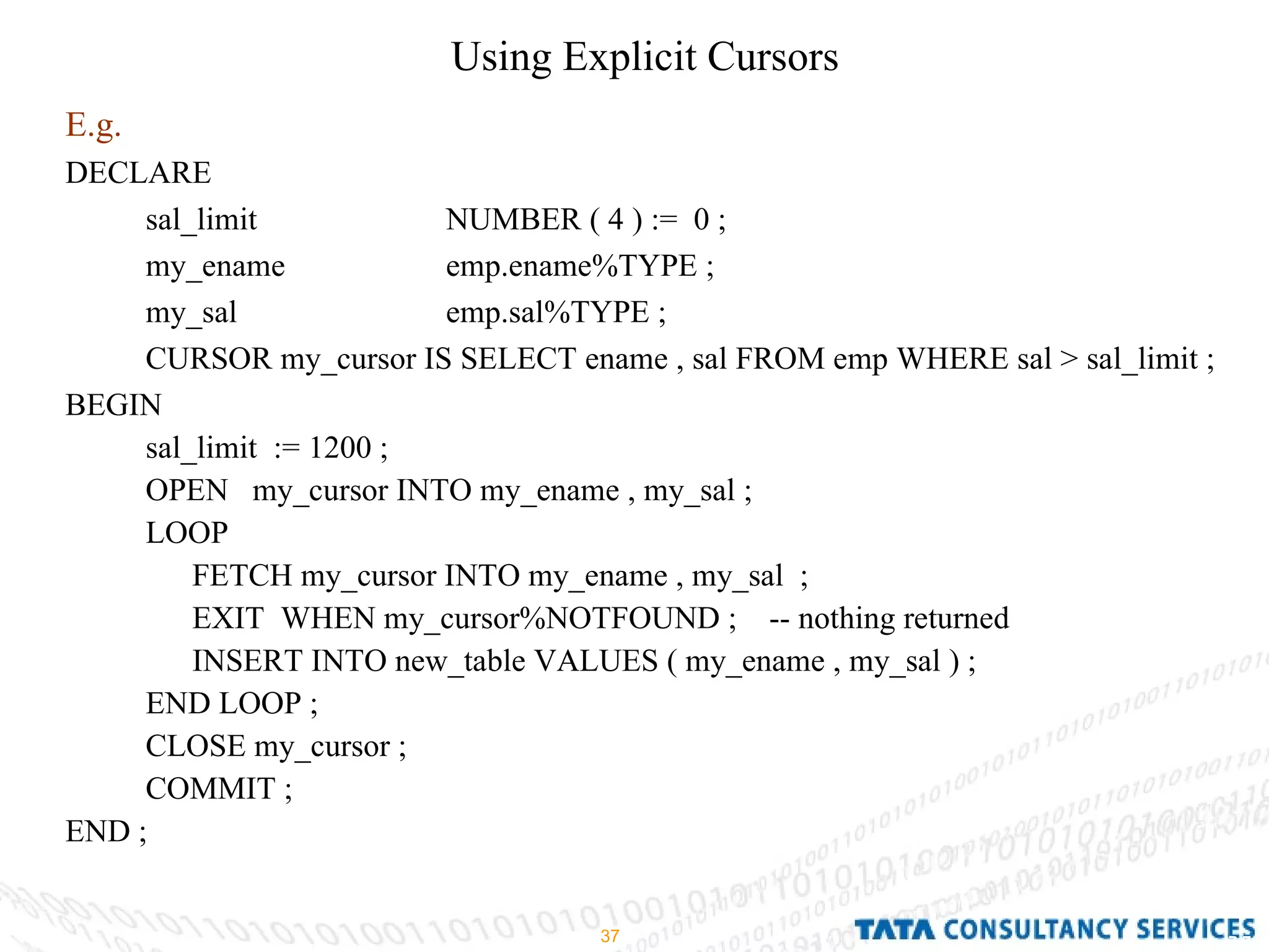 Using Explicit Cursors  E.g.   DECLARE  sal_limit  NUMBER ( 4 ) :=  0 ; my_ename  emp.ename%TYPE ; my_sal  emp.sal%TYPE ; CURSOR my_cursor IS SELECT ename , sal FROM emp WHERE sal > sal_limit ; BEGIN  sal_limit  := 1200 ; OPEN  my_cursor INTO my_ename , my_sal ; LOOP  FETCH my_cursor INTO my_ename , my_sal  ; EXIT  WHEN my_cursor%NOTFOUND ;  -- nothing returned INSERT INTO new_table VALUES ( my_ename , my_sal ) ; END LOOP ; CLOSE my_cursor ; COMMIT ; END ; 