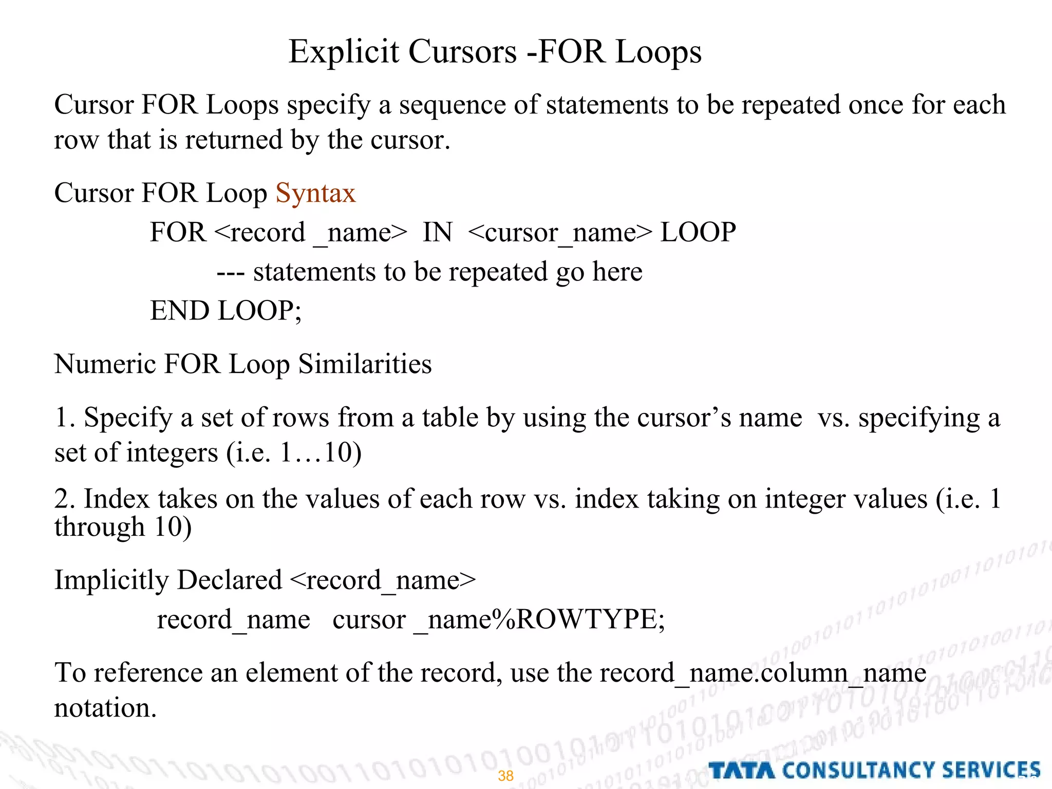 Explicit Cursors -FOR Loops  Cursor FOR Loops specify a sequence of statements to be repeated once for each row that is returned by the cursor. Cursor FOR Loop  Syntax   FOR <record _name>  IN  <cursor_name> LOOP  --- statements to be repeated go here  END LOOP; Numeric FOR Loop Similarities  1. Specify a set of rows from a table by using the cursor’s name  vs. specifying a set of integers (i.e. 1…10) 2. Index takes on the values of each row vs. index taking on integer values (i.e. 1 through 10) Implicitly Declared <record_name> record_name  cursor _name%ROWTYPE; To reference an element of the record, use the record_name.column_name notation. 