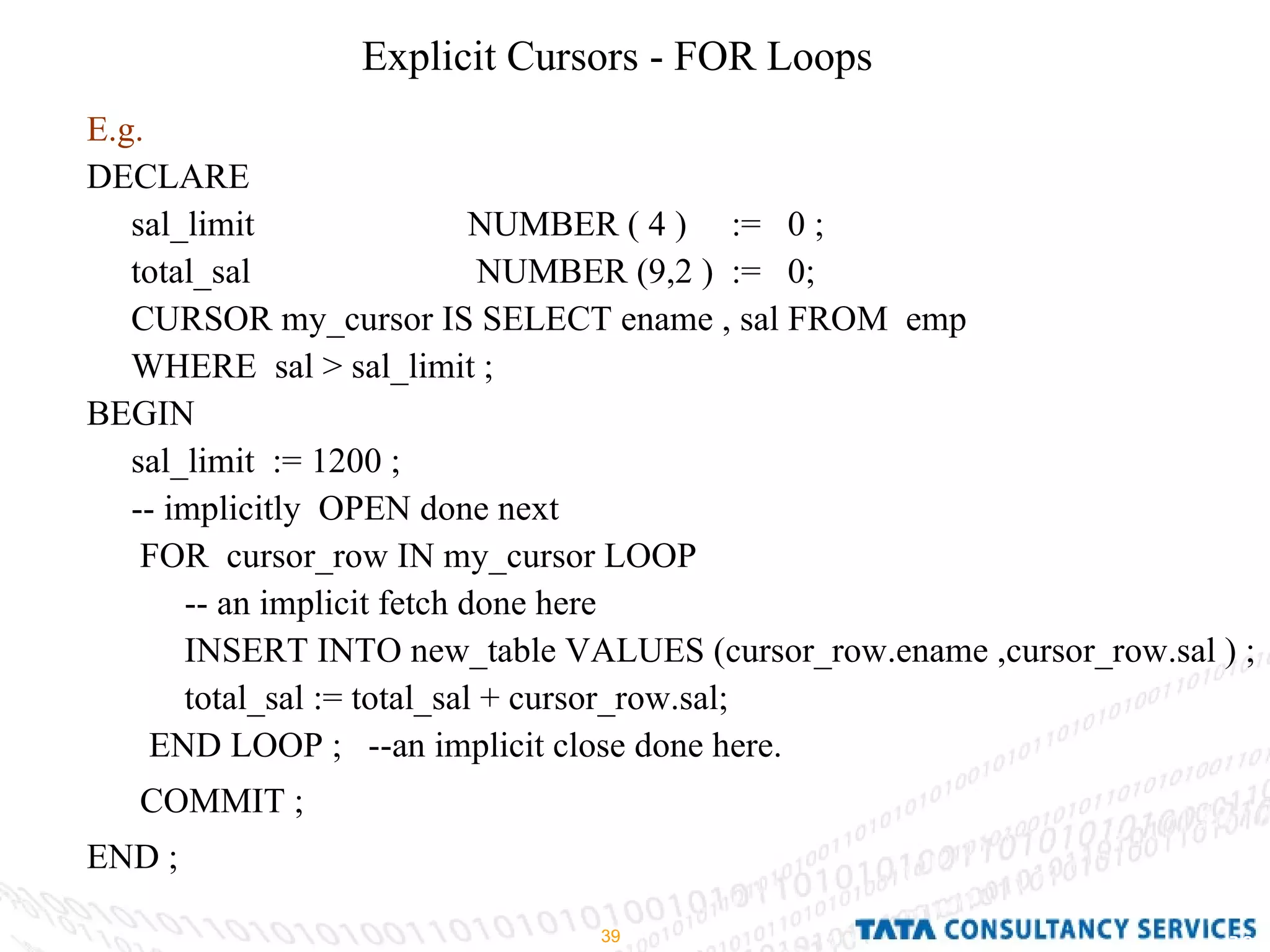 Explicit Cursors - FOR Loops E.g. DECLARE  sal_limit  NUMBER ( 4 )  :=  0 ; total_sal   NUMBER (9,2 )  :=  0; CURSOR my_cursor IS SELECT ename , sal FROM  emp  WHERE  sal > sal_limit ; BEGIN  sal_limit  := 1200 ; -- implicitly  OPEN done next FOR  cursor_row IN my_cursor LOOP  -- an implicit fetch done here INSERT INTO new_table VALUES (cursor_row.ename ,cursor_row.sal ) ; total_sal := total_sal + cursor_row.sal; END LOOP ;  --an implicit close done here. COMMIT ; END ; 
