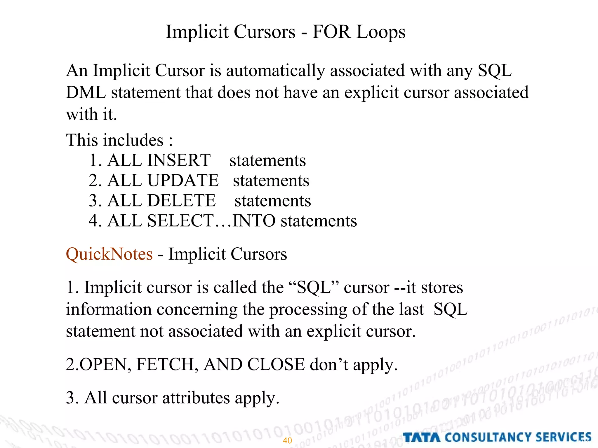 Implicit Cursors - FOR Loops An Implicit Cursor is automatically associated with any SQL DML statement that does not have an explicit cursor associated with it. This includes : 1. ALL INSERT  statements  2. ALL UPDATE  statements 3. ALL DELETE  statements 4. ALL SELECT…INTO statements QuickNotes  - Implicit Cursors 1. Implicit cursor is called the “SQL” cursor --it stores information concerning the processing of the last  SQL  statement not associated with an explicit cursor. 2.OPEN, FETCH, AND CLOSE don’t apply. 3. All cursor attributes apply. 