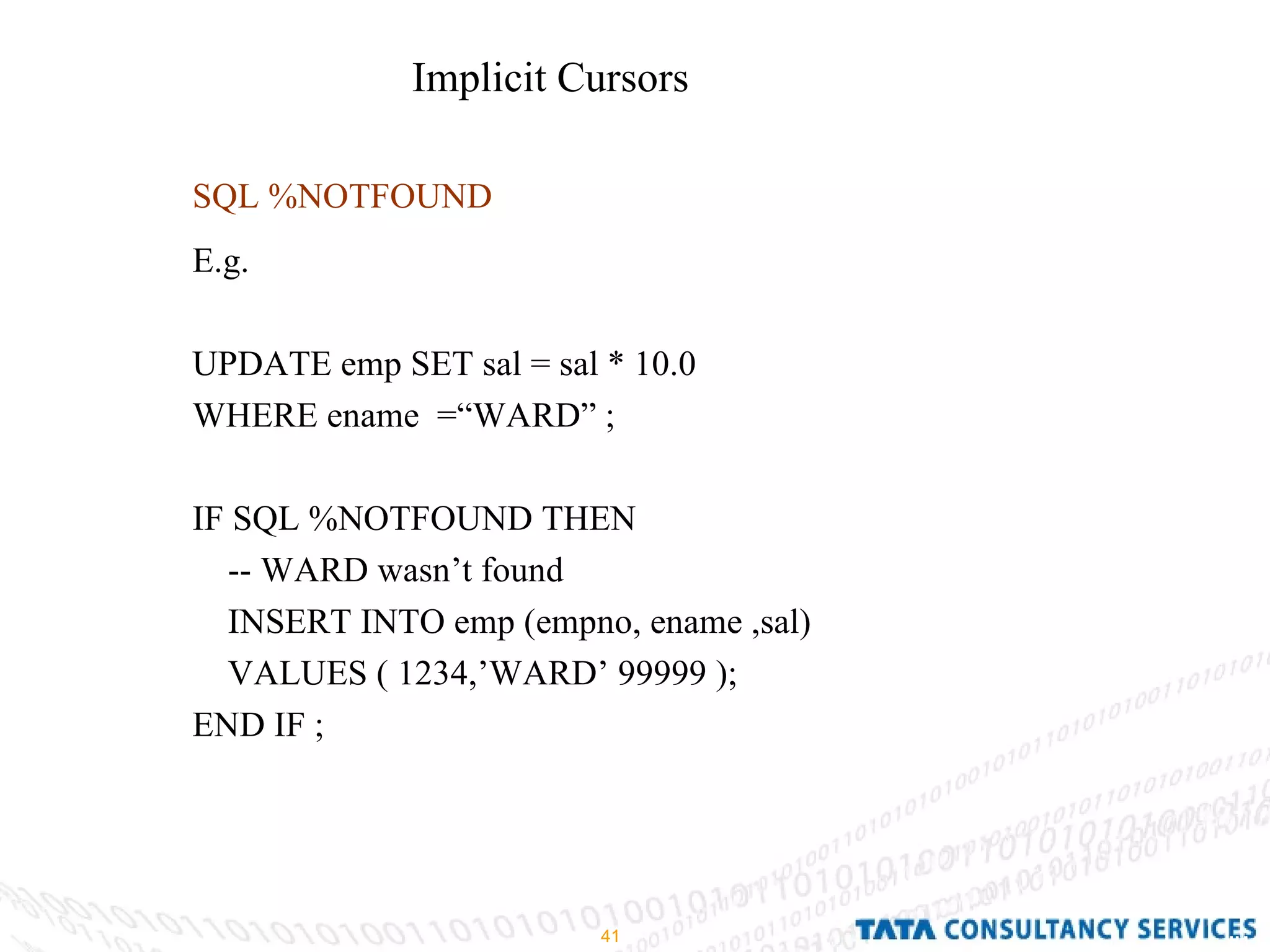SQL %NOTFOUND E.g.  UPDATE emp SET sal = sal * 10.0  WHERE ename  =“WARD” ; IF SQL %NOTFOUND THEN  -- WARD wasn’t found  INSERT INTO emp (empno, ename ,sal) VALUES ( 1234,’WARD’ 99999 ); END IF ;  Implicit Cursors  
