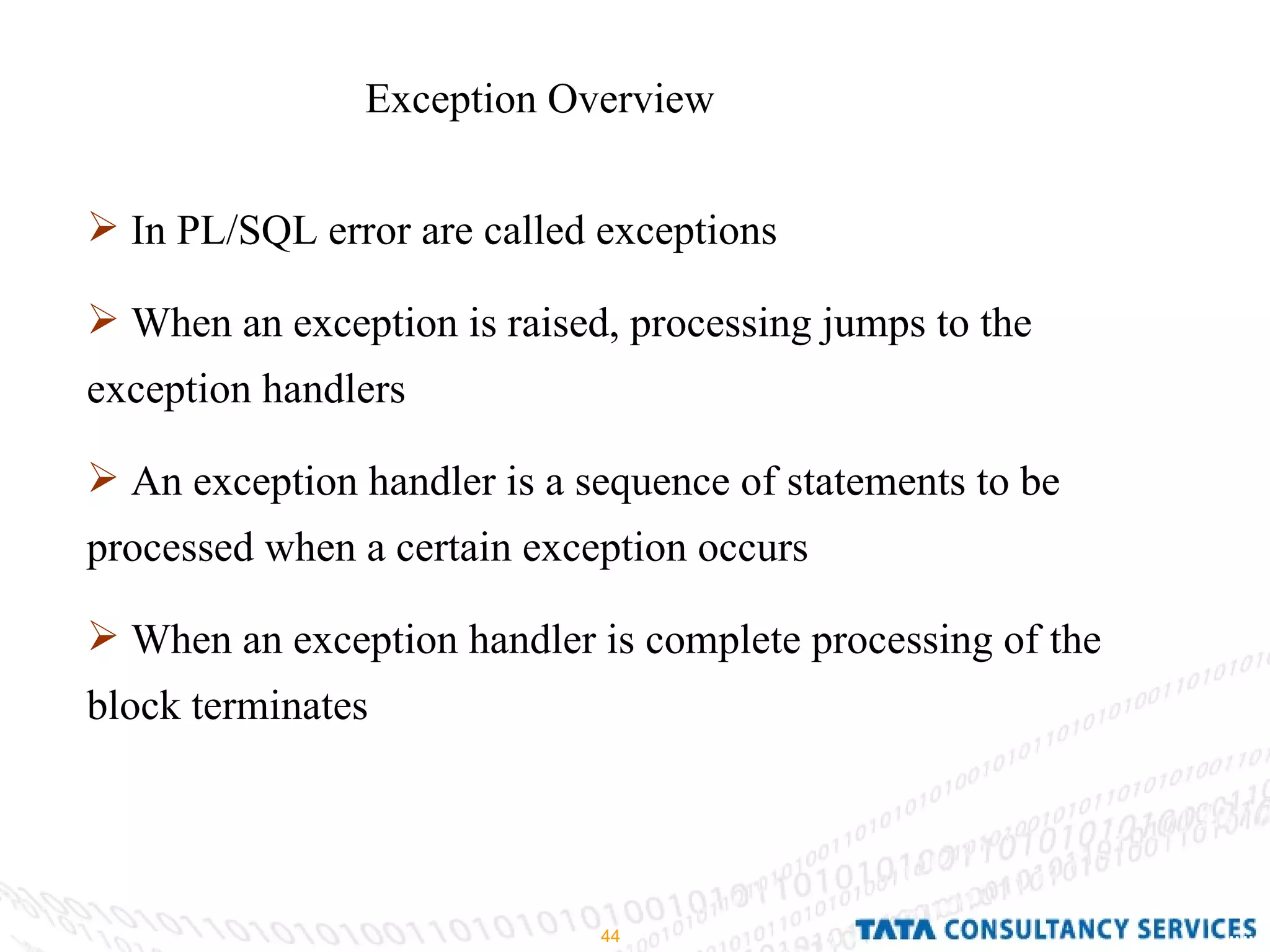 Exception Overview  In PL/SQL error are called exceptions When an exception is raised, processing jumps to the exception handlers An exception handler is a sequence of statements to be processed when a certain exception occurs When an exception handler is complete processing of the block terminates 