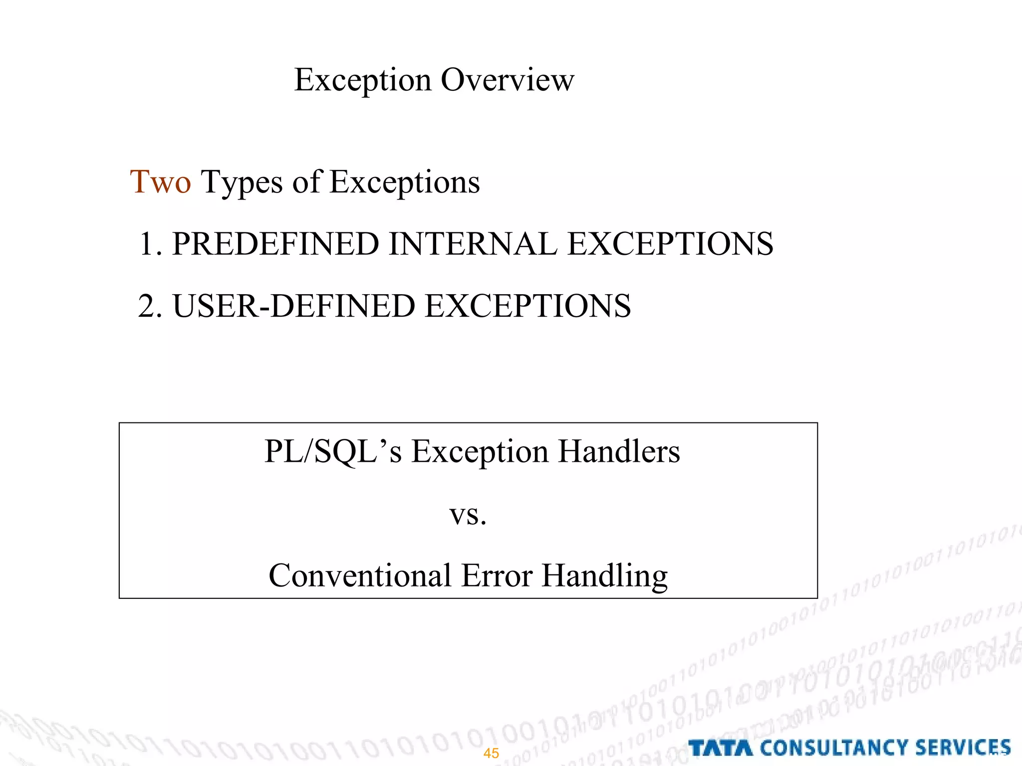 Exception Overview  Two  Types of Exceptions  1. PREDEFINED INTERNAL EXCEPTIONS 2. USER-DEFINED EXCEPTIONS PL/SQL’s Exception Handlers vs. Conventional Error Handling 