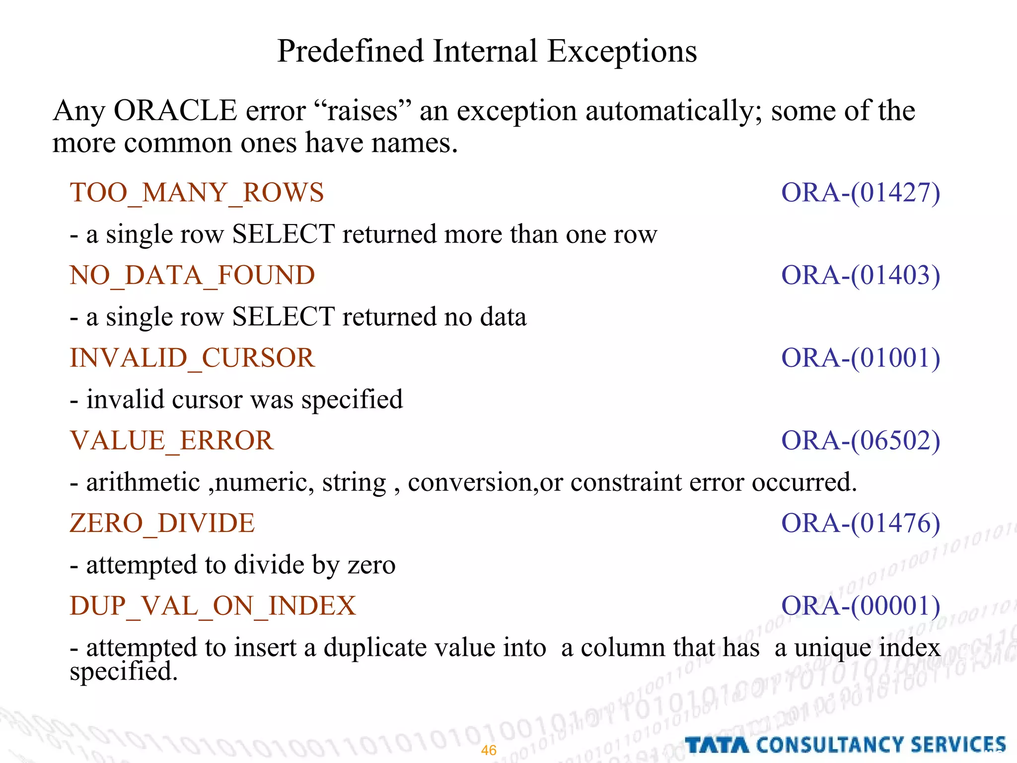 Predefined Internal Exceptions  Any ORACLE error “raises” an exception automatically; some of the more common ones have names . TOO_MANY_ROWS   ORA-(01427) - a single row SELECT returned more than one row  NO_DATA_FOUND   ORA-(01403) - a single row SELECT returned no data INVALID_CURSOR   ORA-(01001) - invalid cursor was specified VALUE_ERROR   ORA-(06502) - arithmetic ,numeric, string , conversion,or constraint error occurred. ZERO_DIVIDE   ORA-(01476) - attempted to divide by zero DUP_VAL_ON_INDEX   ORA-(00001) - attempted to insert a duplicate value into  a column that has  a unique index specified. 
