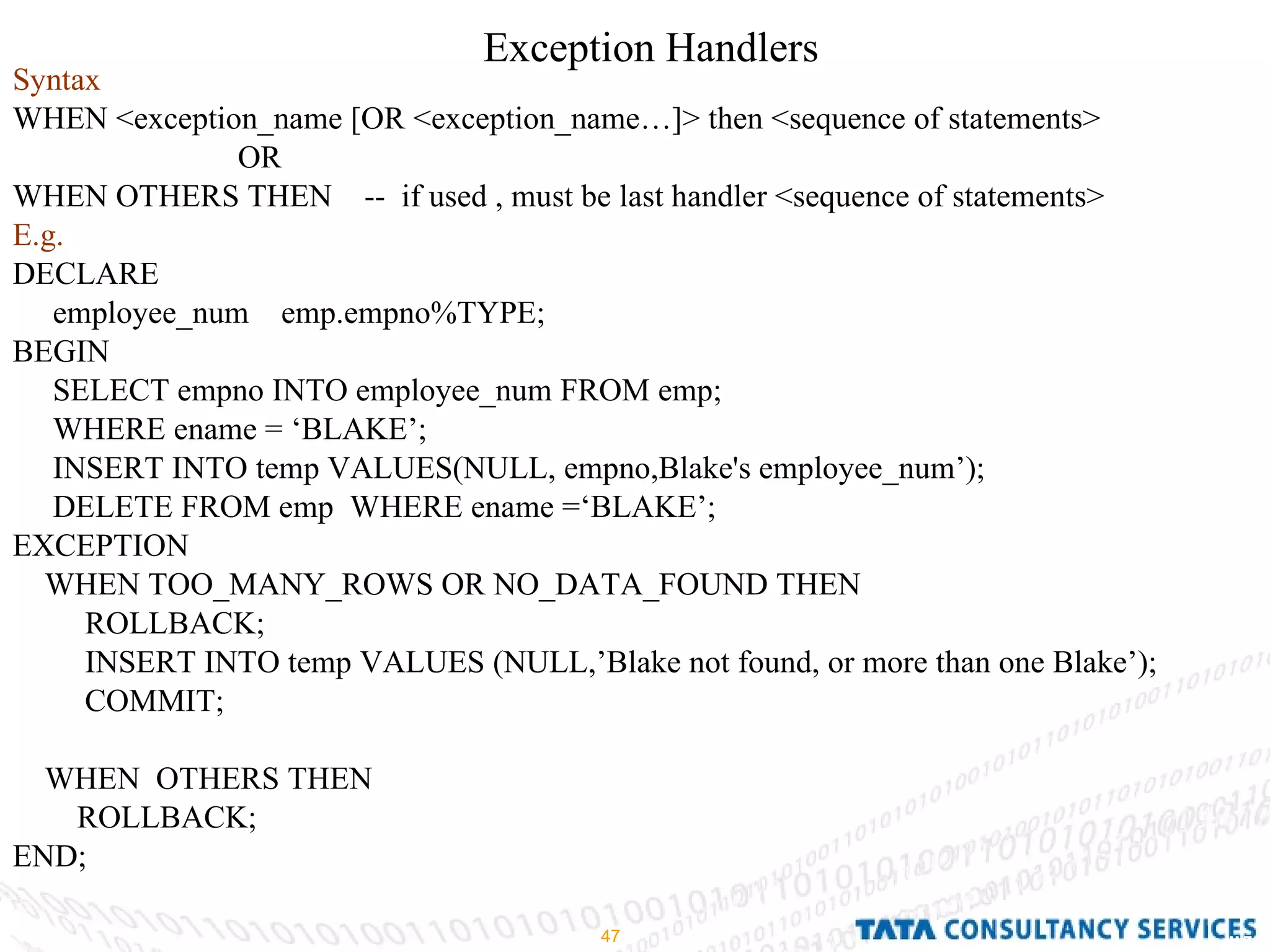 Exception Handlers  Syntax WHEN <exception_name [OR <exception_name…]> then <sequence of statements>  OR WHEN OTHERS THEN  --  if used , must be last handler <sequence of statements> E.g. DECLARE employee_num  emp.empno%TYPE; BEGIN SELECT empno INTO employee_num FROM emp; WHERE ename = ‘BLAKE’; INSERT INTO temp VALUES(NULL, empno,Blake's employee_num’); DELETE FROM emp  WHERE ename =‘BLAKE’; EXCEPTION WHEN TOO_MANY_ROWS OR NO_DATA_FOUND THEN ROLLBACK; INSERT INTO temp VALUES (NULL,’Blake not found, or more than one Blake’); COMMIT; WHEN  OTHERS THEN  ROLLBACK; END; 