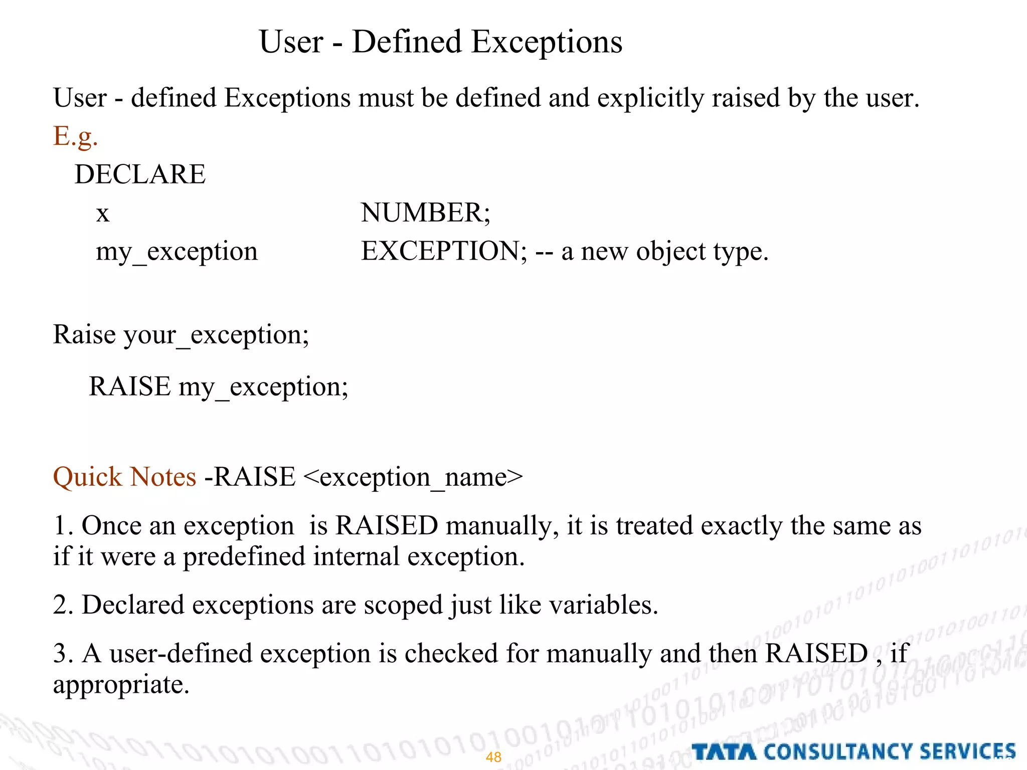 User - Defined Exceptions User - defined Exceptions must be defined and explicitly raised by the user. E.g. DECLARE  x  NUMBER; my_exception  EXCEPTION; -- a new object type. Raise your_exception; RAISE my_exception; Quick Notes  -RAISE <exception_name> 1. Once an exception  is RAISED manually, it is treated exactly the same as if it were a predefined internal exception. 2. Declared exceptions are scoped just like variables. 3. A user-defined exception is checked for manually and then RAISED , if appropriate. 