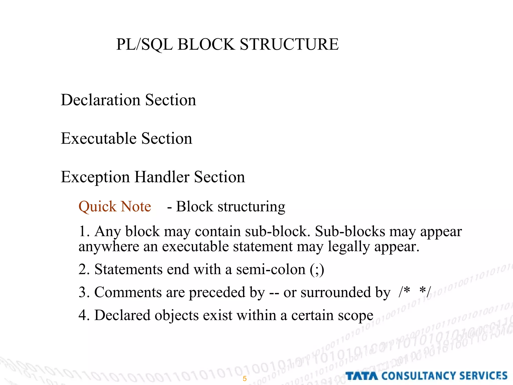 PL/SQL BLOCK STRUCTURE Declaration Section Executable Section Exception Handler Section Quick Note   - Block structuring 1. Any block may contain sub-block. Sub-blocks may appear anywhere an executable statement may legally appear. 2. Statements end with a semi-colon (;) 3. Comments are preceded by -- or surrounded by  /*  */ 4. Declared objects exist within a certain scope 