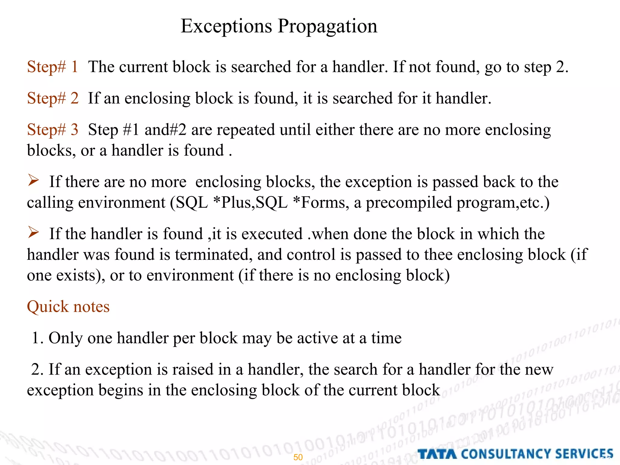 Exceptions Propagation Step# 1   The current block is searched for a handler. If not found, go to step 2. Step# 2   If an enclosing block is found, it is searched for it handler. Step# 3   Step #1 and#2 are repeated until either there are no more enclosing blocks, or a handler is found . If there are no more  enclosing blocks, the exception is passed back to the calling environment (SQL *Plus,SQL *Forms, a precompiled program,etc.) If the handler is found ,it is executed .when done the block in which the handler was found is terminated, and control is passed to thee enclosing block (if one exists), or to environment (if there is no enclosing block) Quick notes 1. Only one handler per block may be active at a time 2. If an exception is raised in a handler, the search for a handler for the new exception begins in the enclosing block of the current block 