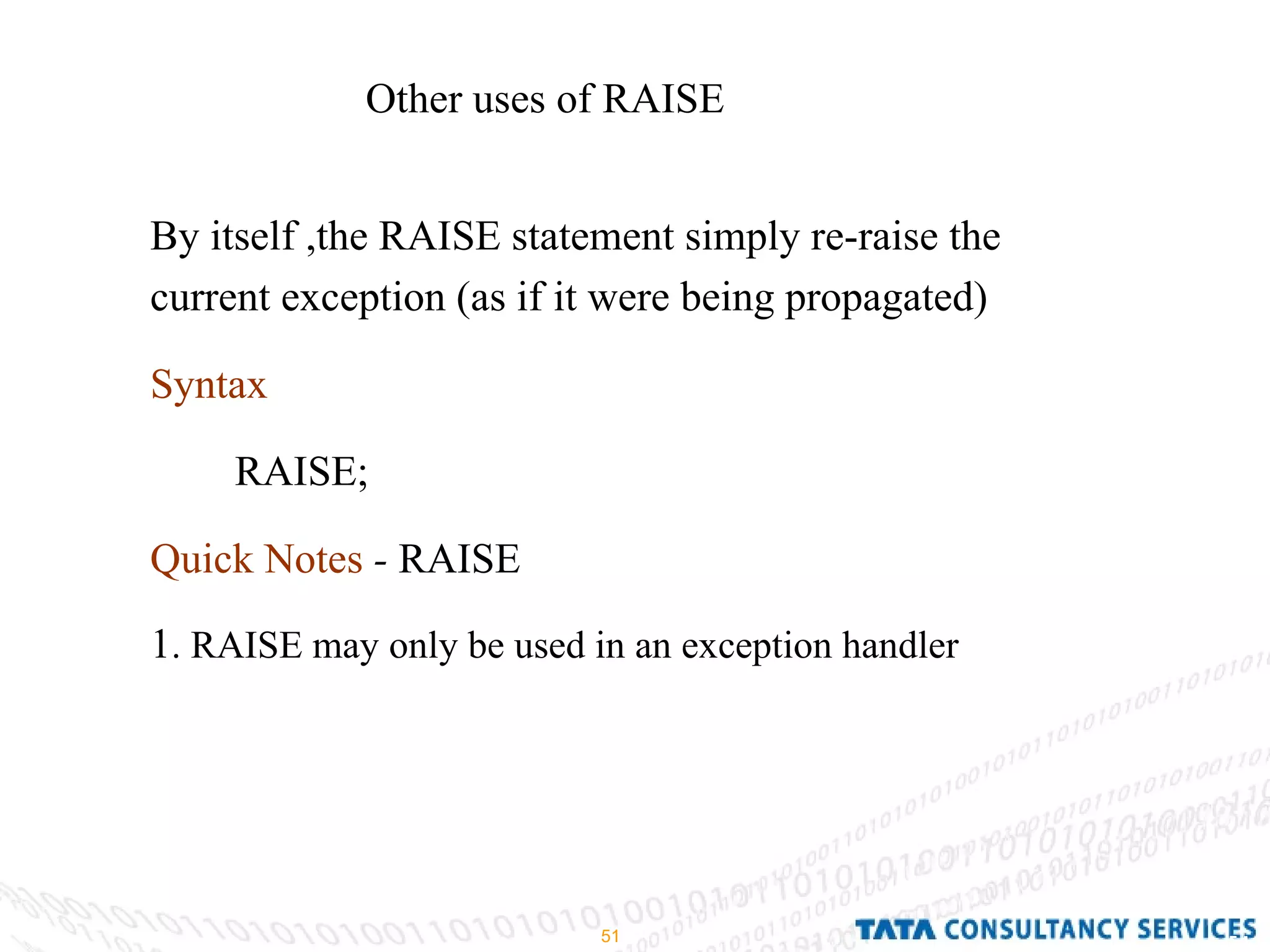 Other uses of RAISE By itself ,the RAISE statement simply re-raise the current exception (as if it were being propagated) Syntax RAISE; Quick Notes  -  RAISE 1 . RAISE may only be used in an exception handler 