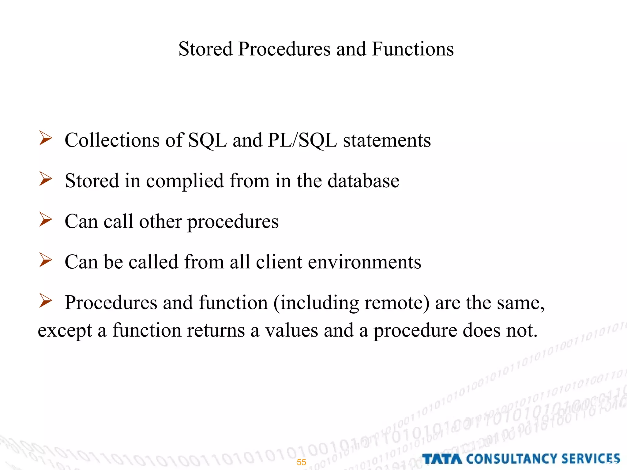 Stored Procedures and Functions Collections of SQL and PL/SQL statements Stored in complied from in the database Can call other procedures Can be called from all client environments Procedures and function (including remote) are the same, except a function returns a values and a procedure does not. 