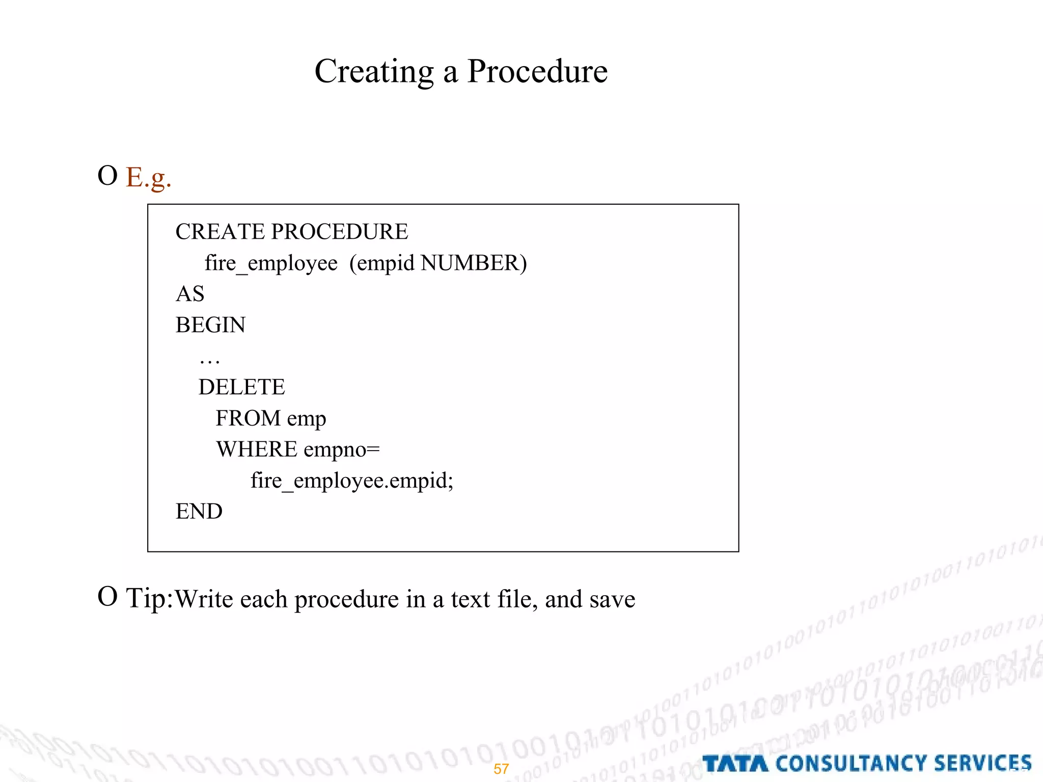 Creating a Procedure E.g. Tip: Write each procedure in a text file, and save CREATE PROCEDURE fire_employee  (empid NUMBER) AS BEGIN … DELETE FROM emp WHERE empno= fire_employee.empid; END 