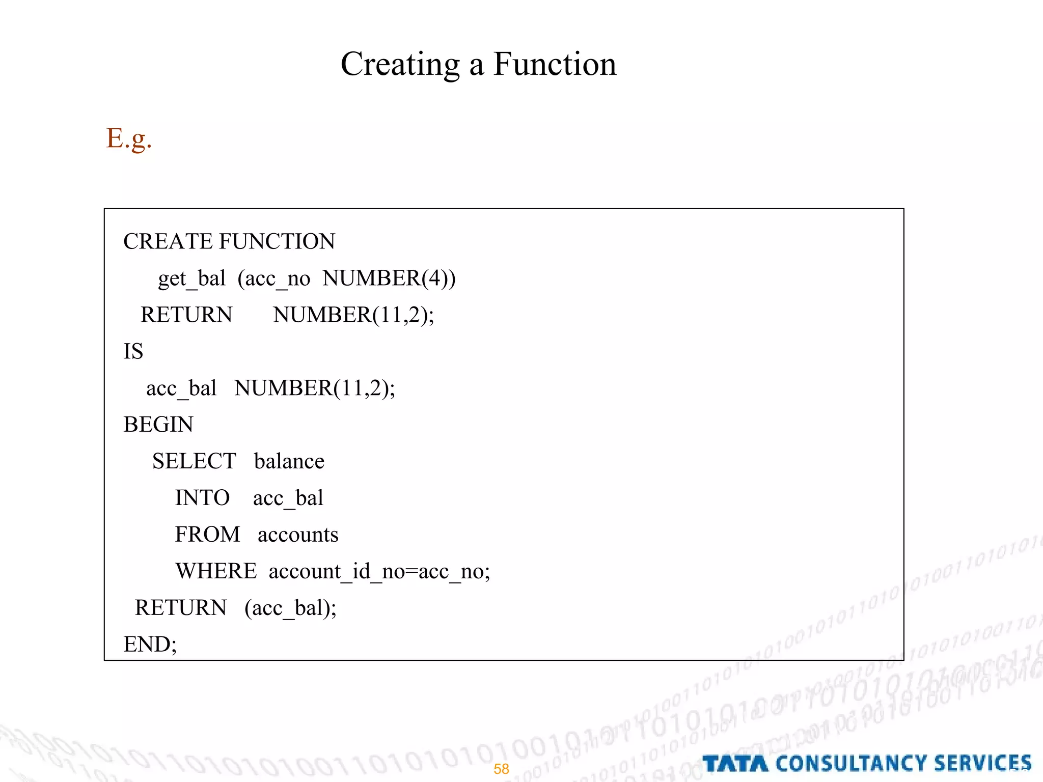 Creating a Function E.g. CREATE FUNCTION get_bal  (acc_no  NUMBER(4)) RETURN  NUMBER(11,2); IS acc_bal  NUMBER(11,2); BEGIN SELECT  balance INTO  acc_bal FROM  accounts WHERE  account_id_no=acc_no; RETURN  (acc_bal); END; 