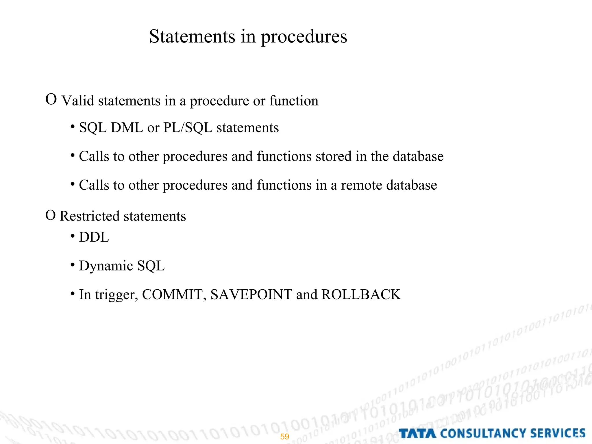 Statements in procedures Valid statements in a procedure or function Restricted statements SQL DML or PL/SQL statements Calls to other procedures and functions stored in the database Calls to other procedures and functions in a remote database DDL Dynamic SQL In trigger, COMMIT, SAVEPOINT and ROLLBACK 