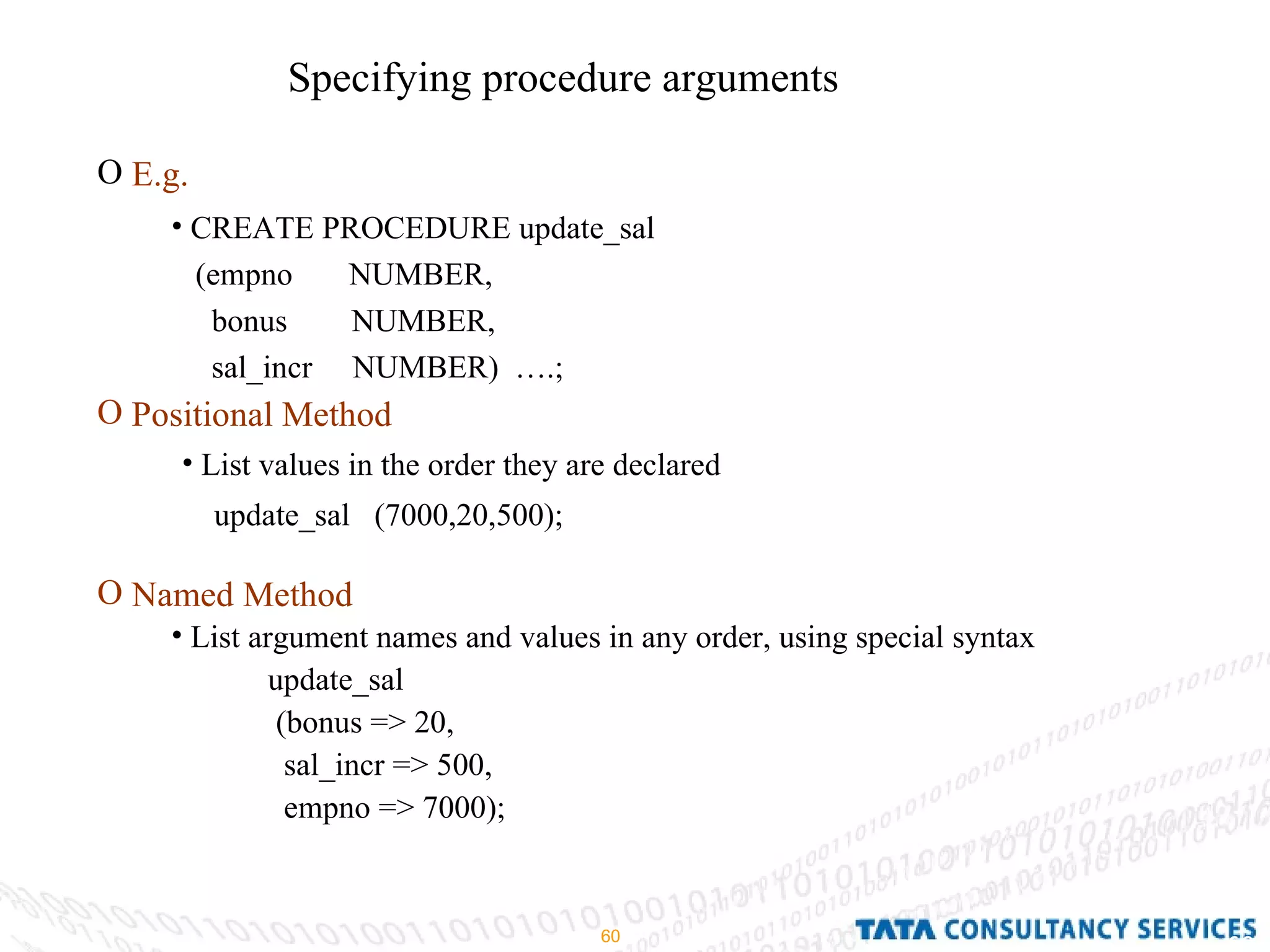 Specifying procedure arguments E.g. Positional Method Named Method CREATE PROCEDURE update_sal (empno  NUMBER, bonus  NUMBER, sal_incr  NUMBER)  ….; List values in the order they are declared  update_sal  (7000,20,500); List argument names and values in any order, using special syntax update_sal (bonus => 20, sal_incr => 500, empno => 7000); 