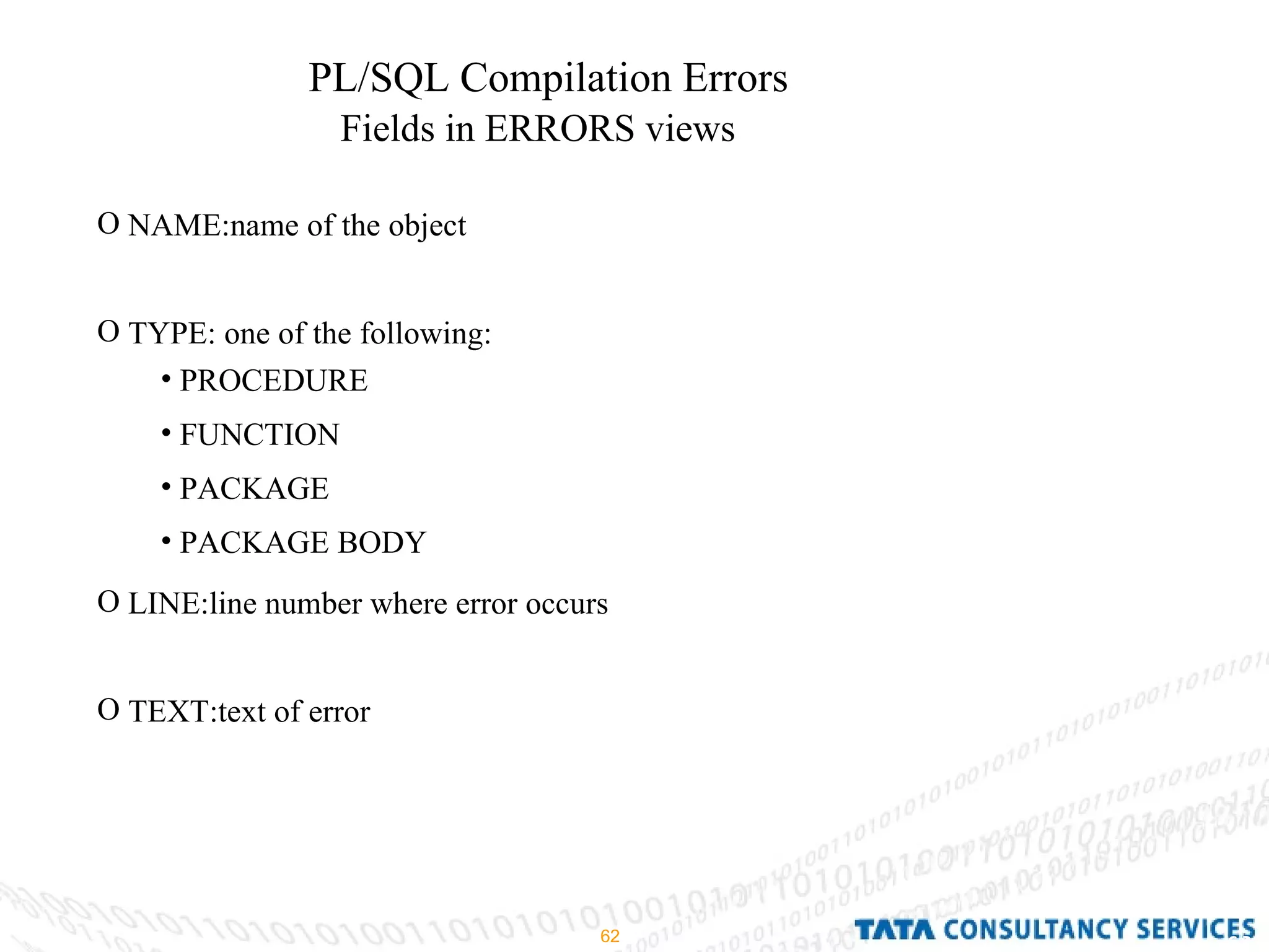 PL/SQL Compilation Errors Fields in ERRORS views NAME:name of the object TYPE: one of the following: LINE:line number where error occurs TEXT:text of error PROCEDURE FUNCTION PACKAGE PACKAGE BODY 