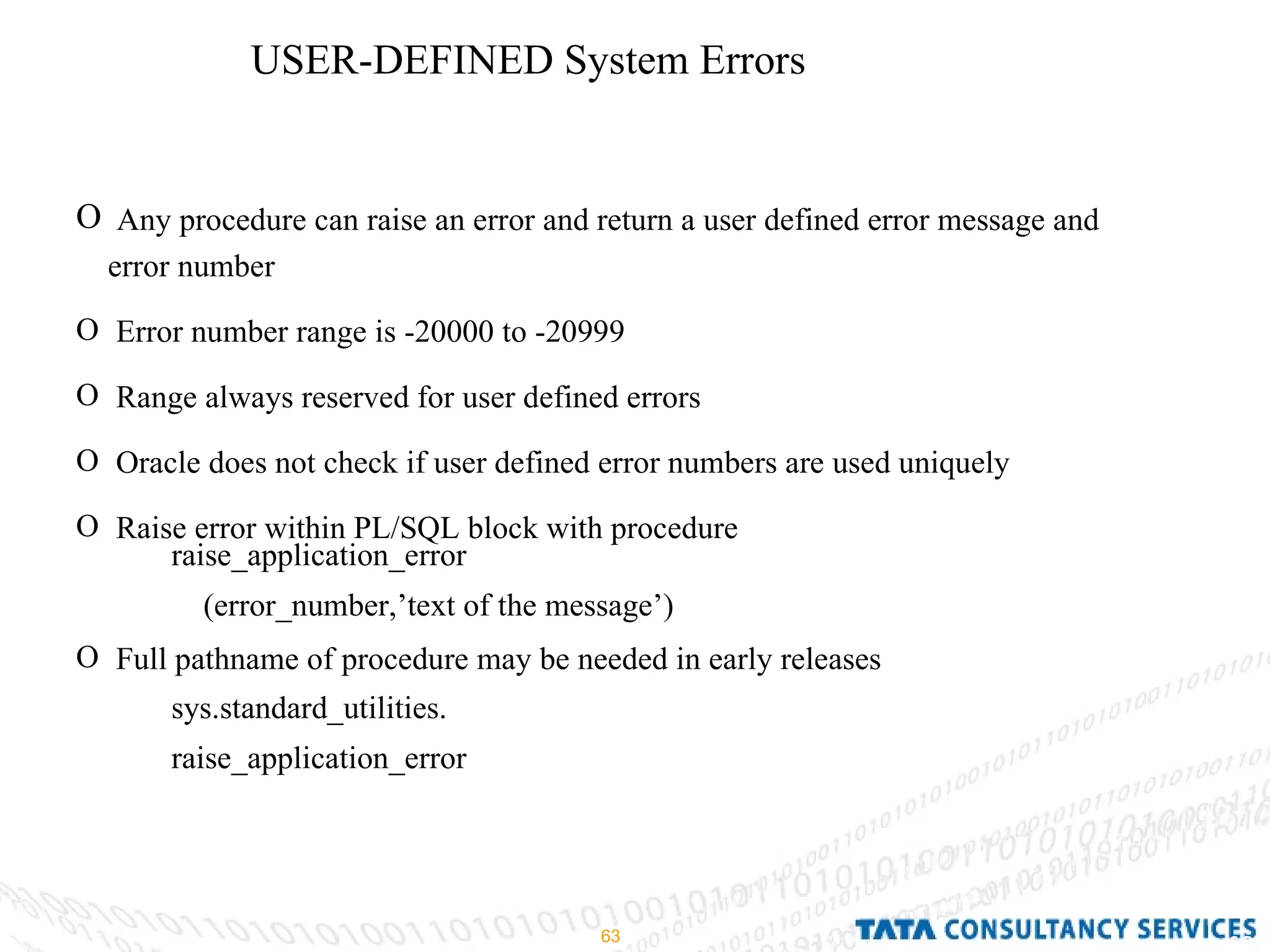 USER-DEFINED System Errors Any procedure can raise an error and return a user defined error message and error number Error number range is -20000 to -20999 Range always reserved for user defined errors Oracle does not check if user defined error numbers are used uniquely Raise error within PL/SQL block with procedure Full pathname of procedure may be needed in early releases  raise_application_error (error_number,’text of the message’) sys.standard_utilities. raise_application_error  