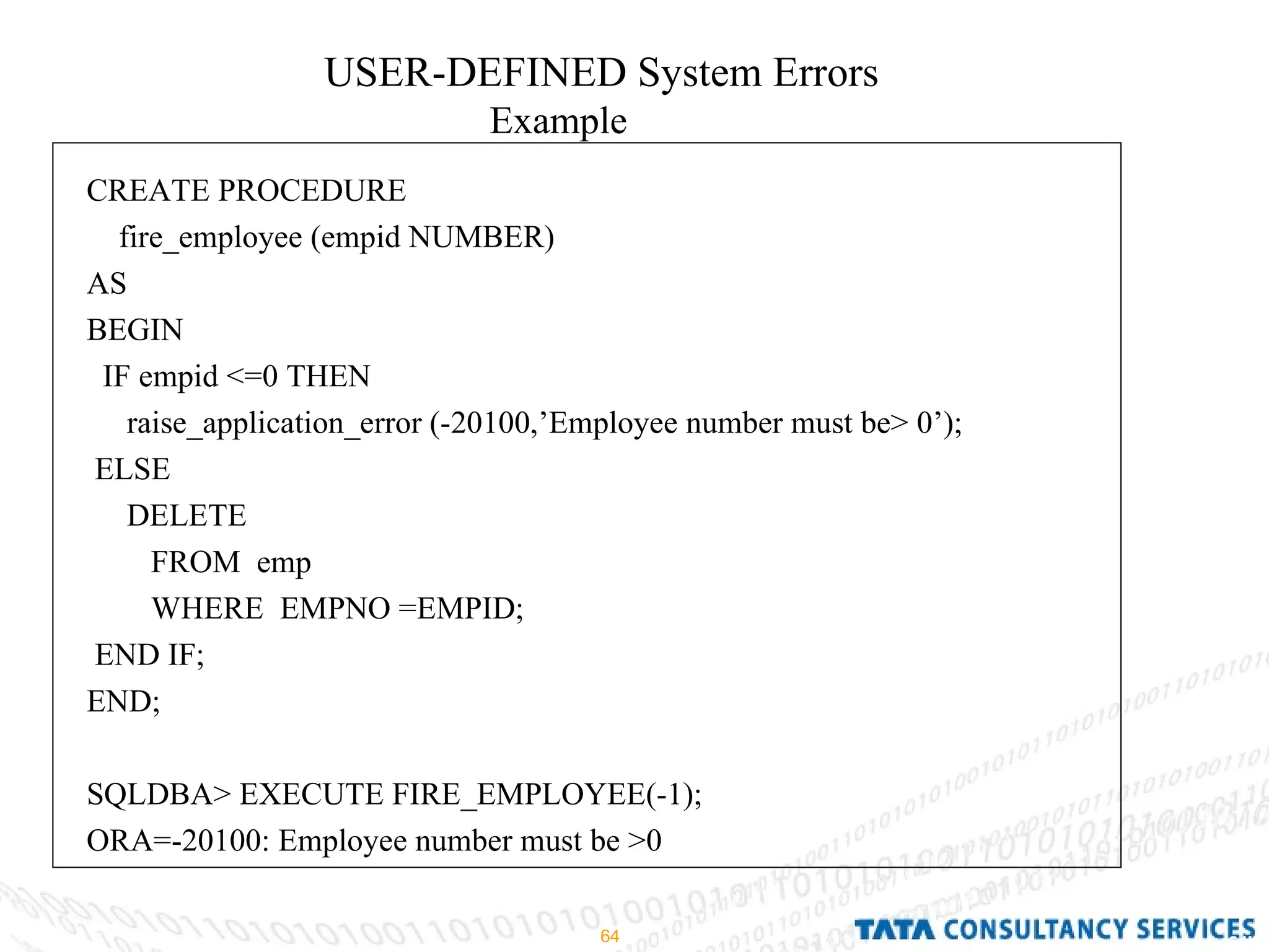 USER-DEFINED System Errors Example CREATE PROCEDURE fire_employee (empid NUMBER) AS BEGIN IF empid <=0 THEN raise_application_error (-20100,’Employee number must be> 0’); ELSE  DELETE FROM  emp WHERE  EMPNO =EMPID; END IF; END; SQLDBA> EXECUTE FIRE_EMPLOYEE(-1); ORA=-20100: Employee number must be >0 