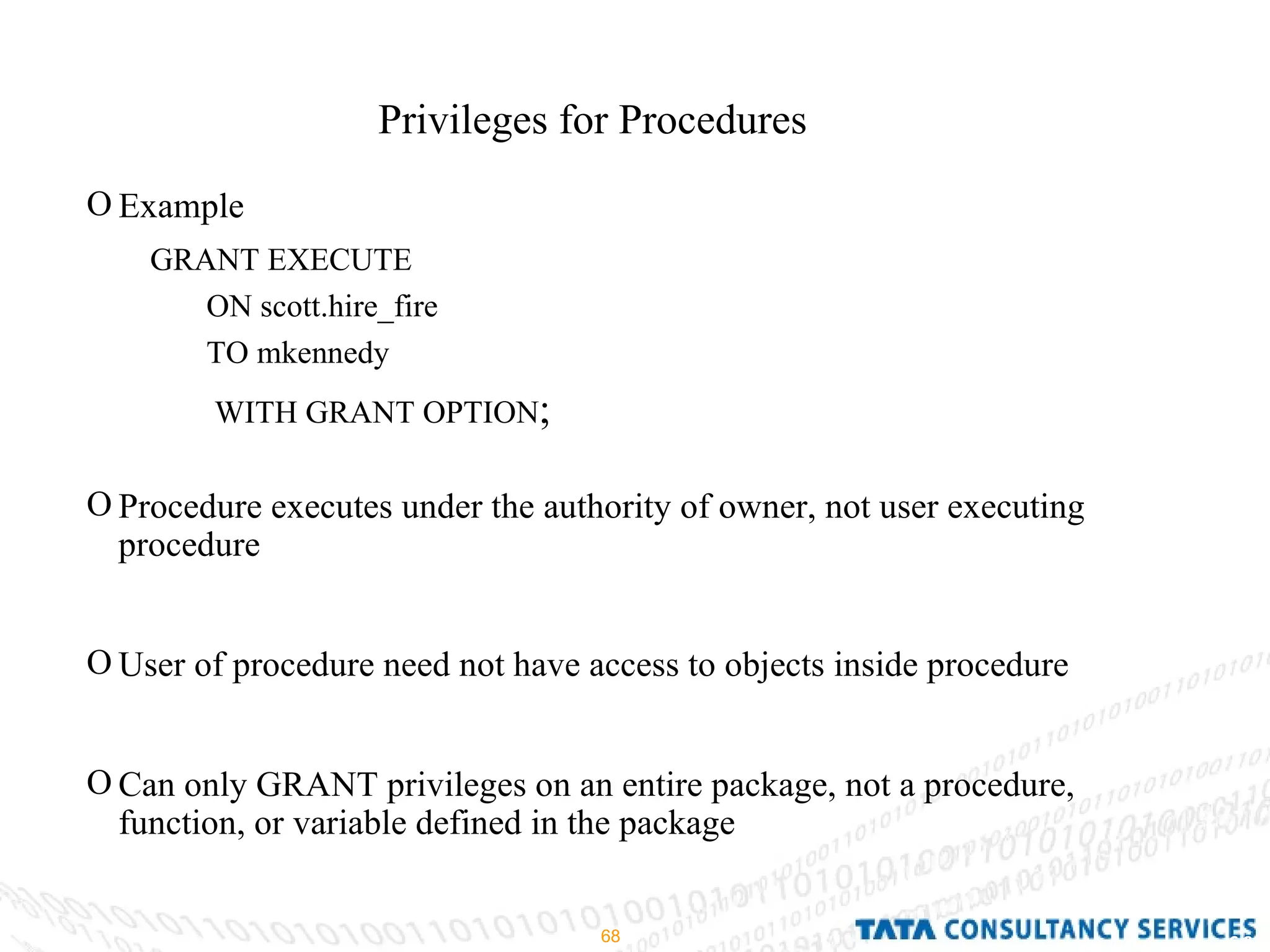 Privileges for Procedures Example Procedure executes under the authority of owner, not user executing procedure User of procedure need not have access to objects inside procedure Can only GRANT privileges on an entire package, not a procedure, function, or variable defined in the package GRANT EXECUTE ON scott.hire_fire TO mkennedy WITH GRANT OPTION ; 
