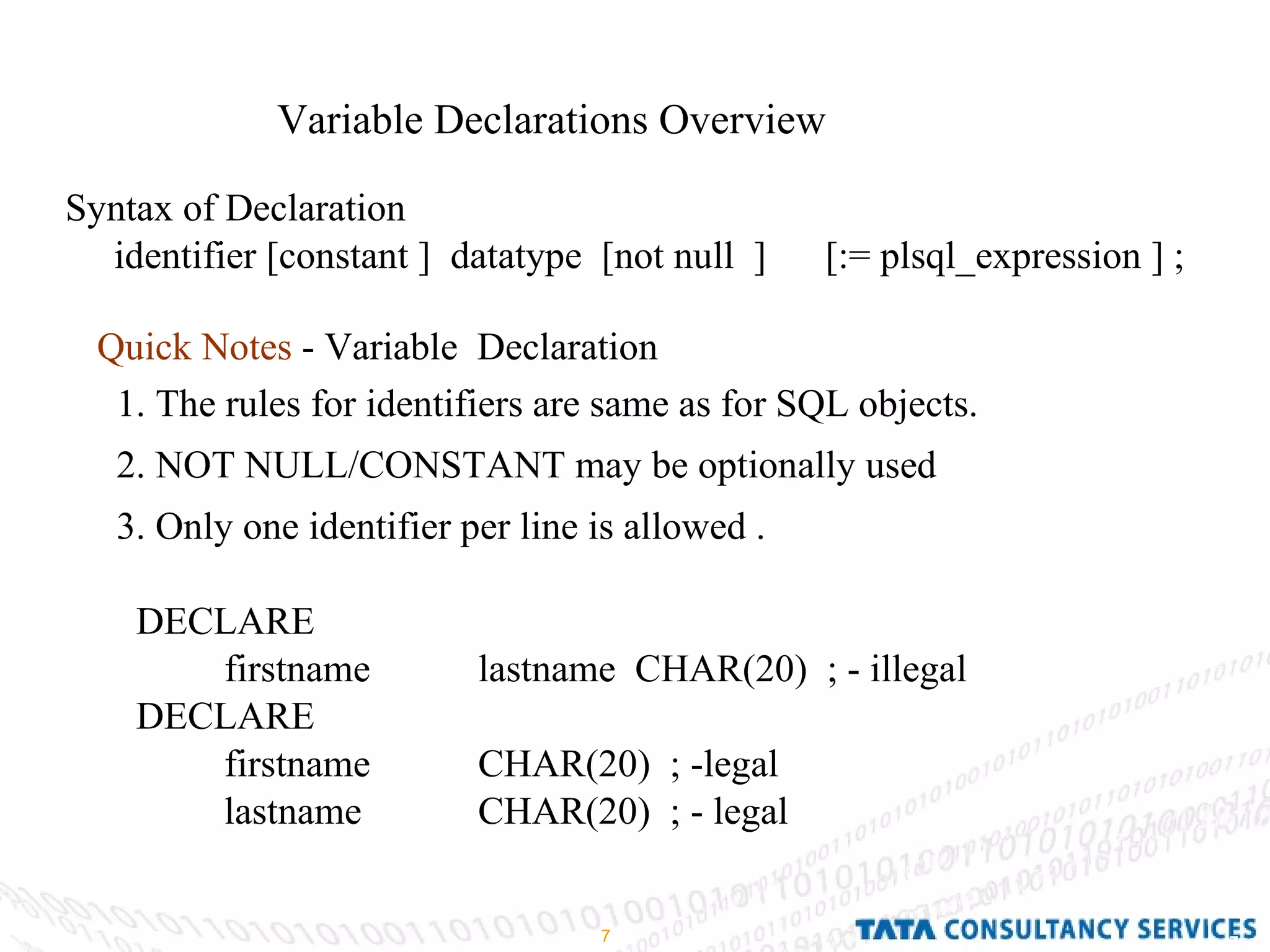 Variable Declarations Overview Syntax of Declaration identifier [constant ]  datatype  [not null  ]  [:= plsql_expression ] ; Quick Notes  - Variable  Declaration 1. The rules for identifiers are same as for SQL objects. 2. NOT NULL/CONSTANT may be optionally used 3. Only one identifier per line is allowed .  DECLARE  firstname lastname  CHAR(20)  ; - illegal  DECLARE  firstname CHAR(20)  ; -legal  lastname CHAR(20)  ; - legal  
