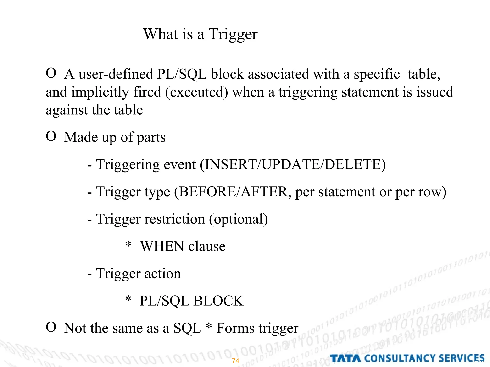What is a Trigger A user-defined PL/SQL block associated with a specific  table, and implicitly fired (executed) when a triggering statement is issued against the table Made up of parts - Triggering event (INSERT/UPDATE/DELETE) - Trigger type (BEFORE/AFTER, per statement or per row) - Trigger restriction (optional) *  WHEN clause - Trigger action  *  PL/SQL BLOCK Not the same as a SQL * Forms trigger 