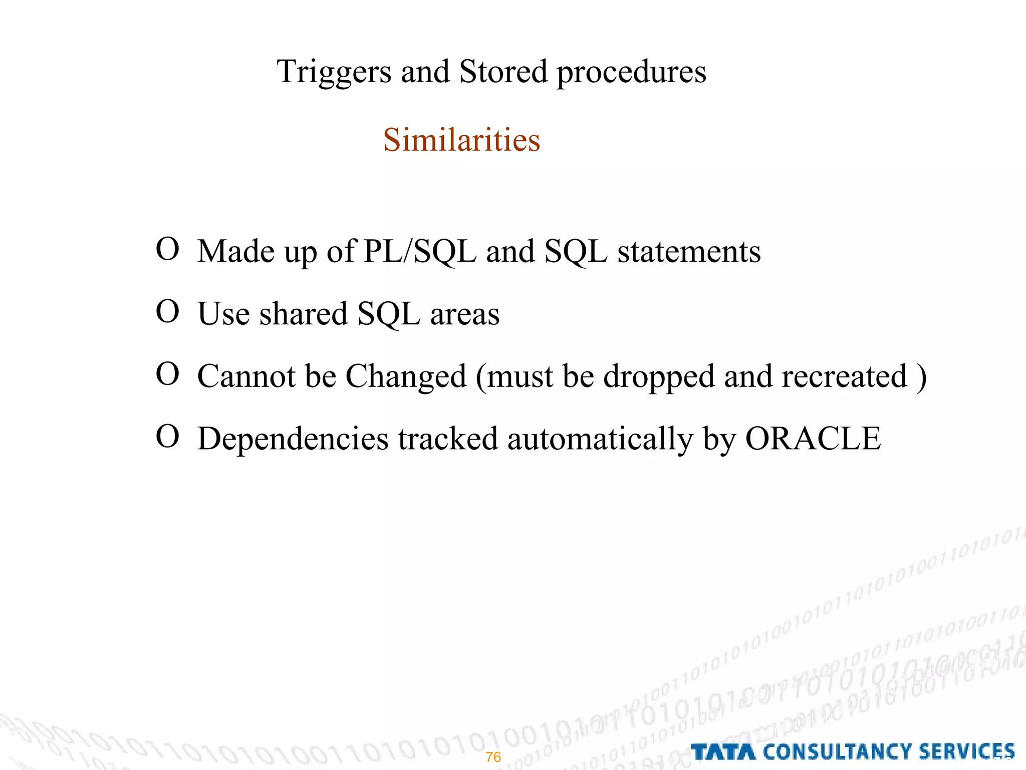 Triggers and Stored procedures Similarities Made up of PL/SQL and SQL statements Use shared SQL areas Cannot be Changed (must be dropped and recreated ) Dependencies tracked automatically by ORACLE 