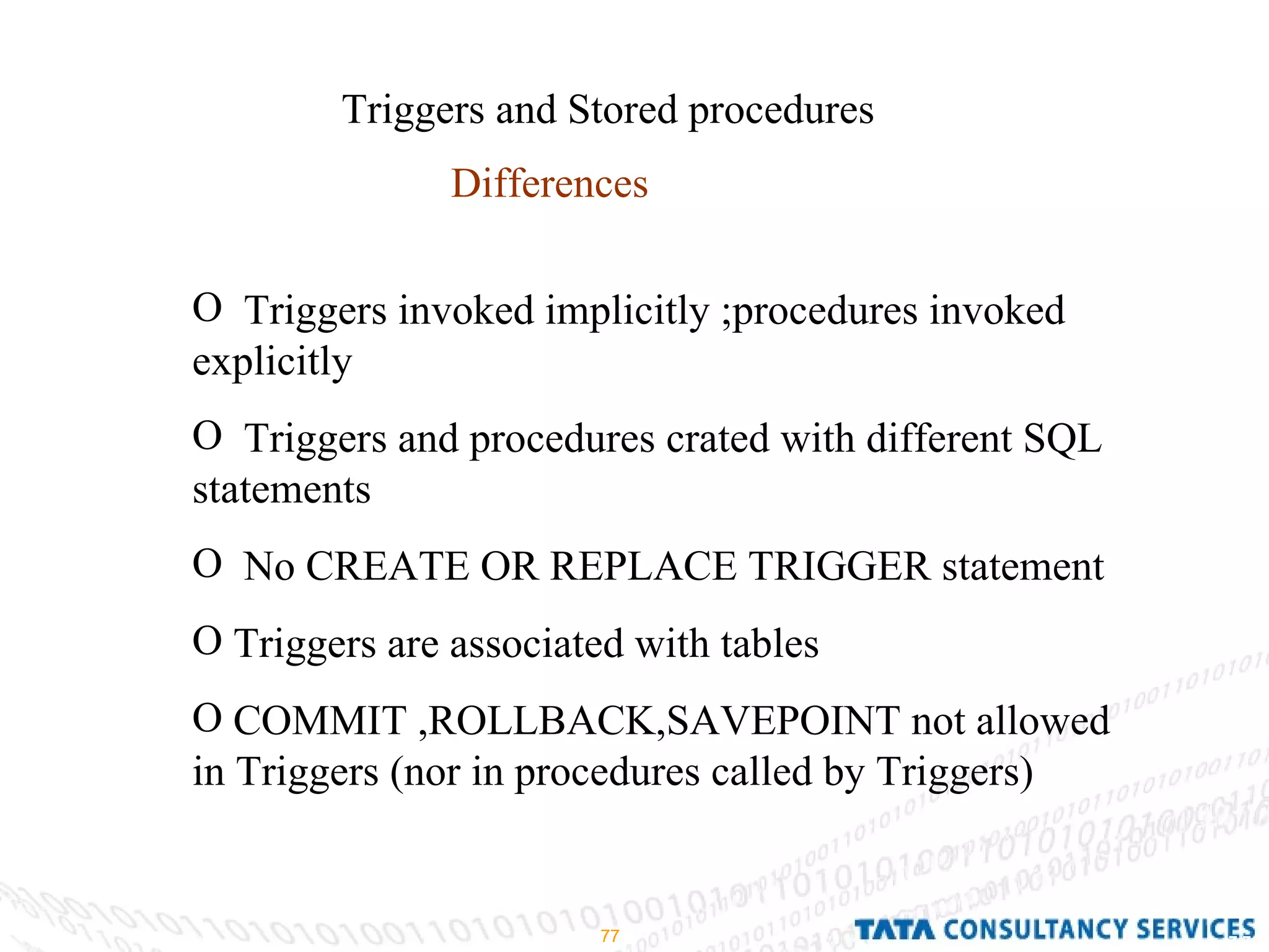 Triggers and Stored procedures Differences Triggers invoked implicitly ;procedures invoked explicitly Triggers and procedures crated with different SQL statements No CREATE OR REPLACE TRIGGER statement Triggers are associated with tables COMMIT ,ROLLBACK,SAVEPOINT not allowed in Triggers (nor in procedures called by Triggers) 