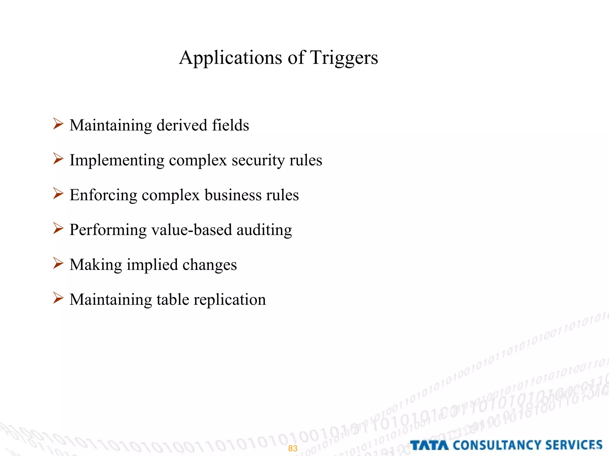 Applications of Triggers Maintaining derived fields Implementing complex security rules Enforcing complex business rules Performing value-based auditing Making implied changes Maintaining table replication 