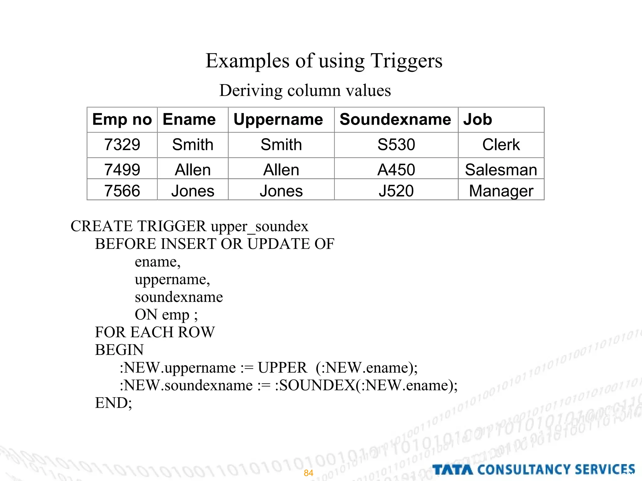 Examples of using Triggers Deriving column values CREATE TRIGGER upper_soundex BEFORE INSERT OR UPDATE OF ename, uppername, soundexname ON emp ; FOR EACH ROW BEGIN :NEW.uppername := UPPER  (:NEW.ename); :NEW.soundexname := :SOUNDEX(:NEW.ename); END; 