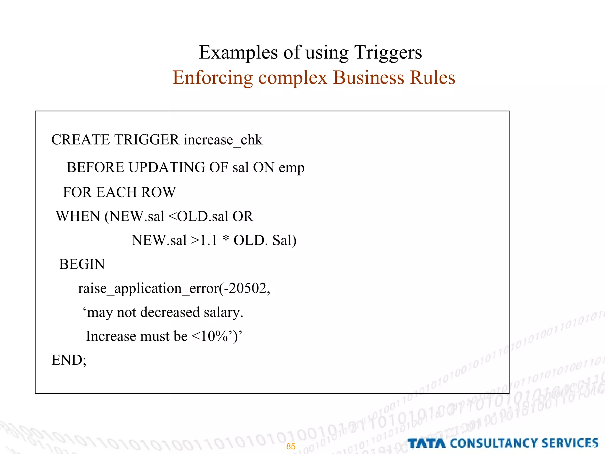 Examples of using Triggers Enforcing complex Business Rules CREATE TRIGGER increase_chk BEFORE UPDATING OF sal ON emp FOR EACH ROW  WHEN (NEW.sal <OLD.sal OR  NEW.sal >1.1 * OLD. Sal) BEGIN raise_application_error(-20502, ‘ may not decreased salary. Increase must be <10%’)’ END;  