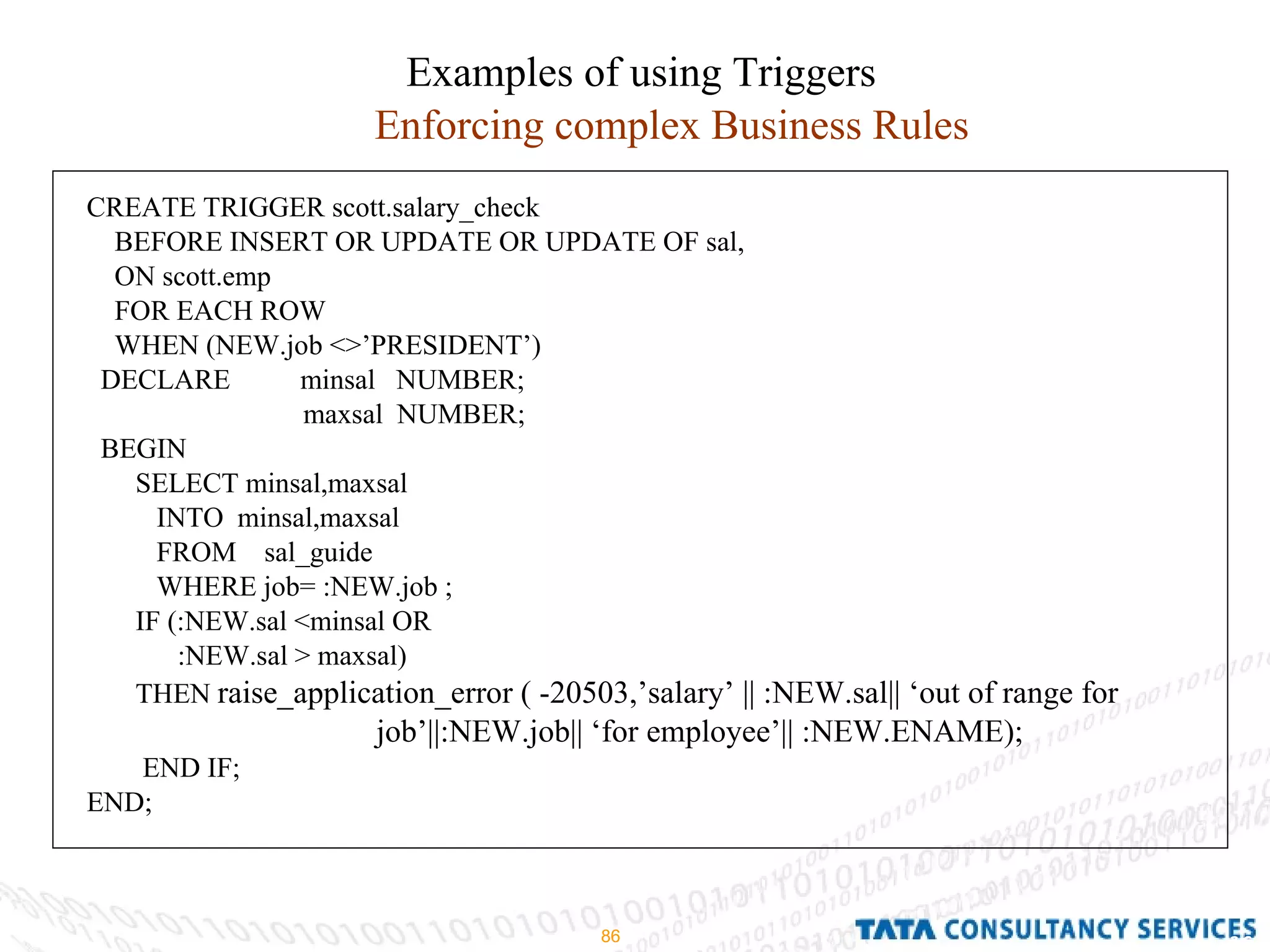 Examples of using Triggers Enforcing complex Business Rules CREATE TRIGGER scott.salary_check BEFORE INSERT OR UPDATE OR UPDATE OF sal, ON scott.emp FOR EACH ROW WHEN (NEW.job <>’PRESIDENT’) DECLARE  minsal  NUMBER; maxsal  NUMBER; BEGIN SELECT minsal,maxsal INTO  minsal,maxsal FROM  sal_guide WHERE job= :NEW.job ; IF (:NEW.sal <minsal OR :NEW.sal > maxsal) THEN  raise_application_error ( -20503,’salary’ || :NEW.sal|| ‘out of range for job’||:NEW.job|| ‘for employee’|| :NEW.ENAME); END IF; END; 