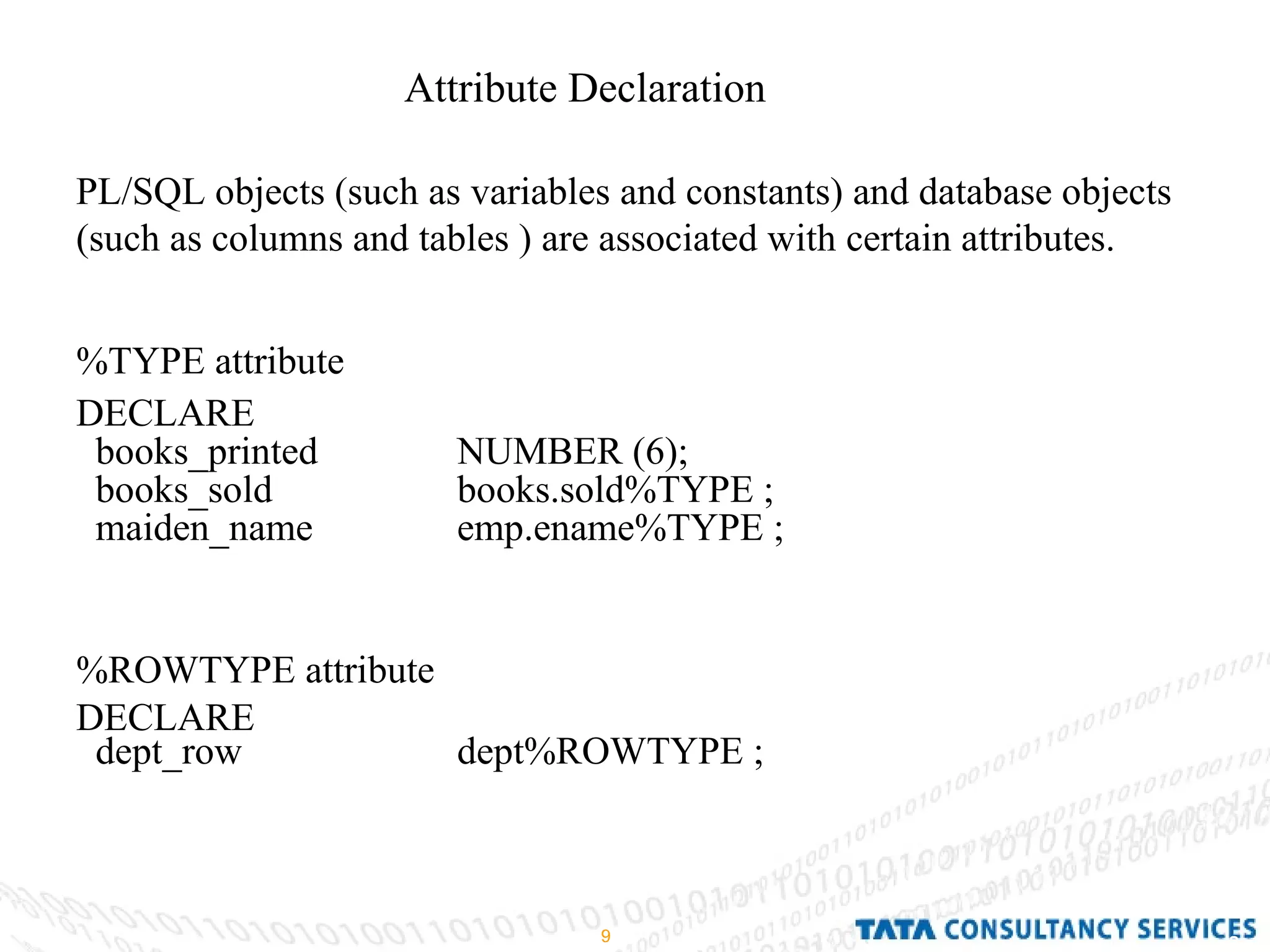 Attribute Declaration PL/SQL objects (such as variables and constants) and database objects (such as columns and tables ) are associated with certain attributes. %TYPE attribute DECLARE books_printed NUMBER (6); books_sold  books.sold%TYPE ; maiden_name  emp.ename%TYPE ; %ROWTYPE attribute DECLARE dept_row dept%ROWTYPE ; 