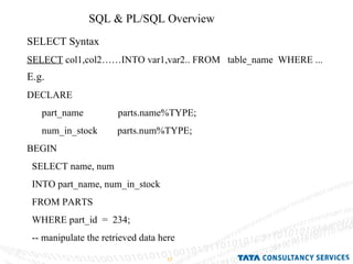 SQL & PL/SQL Overview  SELECT Syntax  SELECT  col1,col2……INTO var1,var2.. FROM  table_name  WHERE ... E.g. DECLARE part_name  parts.name%TYPE; num_in_stock  parts.num%TYPE; BEGIN SELECT name, num  INTO part_name, num_in_stock  FROM PARTS WHERE part_id  =  234; -- manipulate the retrieved data here 