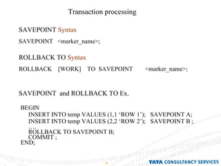 Transaction processing  SAVEPOINT  Syntax   SAVEPOINT  <marker_name>; BEGIN INSERT INTO temp VALUES (1,1 ‘ROW 1’);  SAVEPOINT A; INSERT INTO temp VALUES (2,2 ‘ROW 2’);  SAVEPOINT B ;  … . ROLLBACK TO SAVEPOINT B; COMMIT ; END; ROLLBACK TO  Syntax   ROLLBACK  [WORK]  TO  SAVEPOINT  <marker_name>; SAVEPOINT  and ROLLBACK TO Ex. 