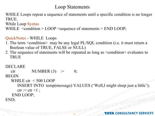 Loop Statements WHILE Loops repeat a sequence of statements until a specific condition is no longer TRUE. While Loop  Syntax   WHILE  <condition > LOOP <sequence of statements > END LOOP; QuickNotes  - WHILE  Loops 1. The term <condition>  may be any legal PL/SQL condition (i.e. it must return a Boolean value of TRUE, FALSE or NULL) 2. The sequence of statements will be repeated as long as <condition> evaluates to TRUE DECLARE ctr  NUMBER (3)  :=  0; BEGIN  WHILE ctr  < 500 LOOP INSERT INTO  temp(message) VALUES (‘Well,I might sleep just a little’); ctr := ctr +1 ; END LOOP; END; 