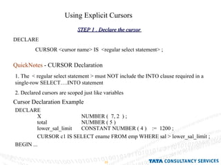 Using Explicit Cursors STEP 1 . Declare the cursor   DECLARE  CURSOR <cursor name> IS  <regular select statement> ; QuickNotes  - CURSOR Declaration   1. The  < regular select statement > must NOT include the INTO clause required in a single-row SELECT….INTO statement 2. Declared cursors are scoped just like variables Cursor Declaration Example   DECLARE  X NUMBER (  7, 2  ) ; total NUMBER ( 5 )  lower_sal_limit CONSTANT NUMBER ( 4 )  :=  1200 ; CURSOR c1 IS SELECT ename FROM emp WHERE sal > lower_sal_limit ; BEGIN ... 