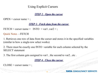 Using Explicit Cursors  STEP 2 . Open the cursor   OPEN < cursor name > ; STEP 3 . Fetch data from the cursor   FETCH < cursor name >  INTO  < var1 ,var2 > ; Quick Notes   - FETCH  1. Retrieves one row of data from the cursor and stores it in the specified variables (similar to how a single-row select works)  2. There must be exactly one INTO  variable for each column selected by the SELECT statement  3. The first column gets assigned to var1 , the second to var2 , etc . STEP 4 . Close the cursor   CLOSE < cursor name > ; 