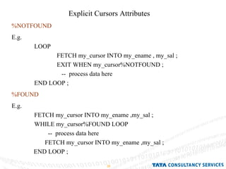 Explicit Cursors Attributes  %NOTFOUND E.g.  LOOP  FETCH my_cursor INTO my_ename , my_sal ; EXIT WHEN my_cursor%NOTFOUND ;   --  process data here END LOOP ; %FOUND E.g.  FETCH my_cursor INTO my_ename ,my_sal ; WHILE my_cursor%FOUND LOOP --  process data here  FETCH my_cursor INTO my_ename ,my_sal ; END LOOP ;  