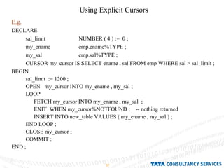 Using Explicit Cursors  E.g.   DECLARE  sal_limit  NUMBER ( 4 ) :=  0 ; my_ename  emp.ename%TYPE ; my_sal  emp.sal%TYPE ; CURSOR my_cursor IS SELECT ename , sal FROM emp WHERE sal > sal_limit ; BEGIN  sal_limit  := 1200 ; OPEN  my_cursor INTO my_ename , my_sal ; LOOP  FETCH my_cursor INTO my_ename , my_sal  ; EXIT  WHEN my_cursor%NOTFOUND ;  -- nothing returned INSERT INTO new_table VALUES ( my_ename , my_sal ) ; END LOOP ; CLOSE my_cursor ; COMMIT ; END ; 