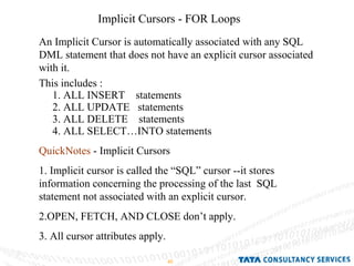 Implicit Cursors - FOR Loops An Implicit Cursor is automatically associated with any SQL DML statement that does not have an explicit cursor associated with it. This includes : 1. ALL INSERT  statements  2. ALL UPDATE  statements 3. ALL DELETE  statements 4. ALL SELECT…INTO statements QuickNotes  - Implicit Cursors 1. Implicit cursor is called the “SQL” cursor --it stores information concerning the processing of the last  SQL  statement not associated with an explicit cursor. 2.OPEN, FETCH, AND CLOSE don’t apply. 3. All cursor attributes apply. 