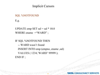 SQL %NOTFOUND E.g.  UPDATE emp SET sal = sal * 10.0  WHERE ename  =“WARD” ; IF SQL %NOTFOUND THEN  -- WARD wasn’t found  INSERT INTO emp (empno, ename ,sal) VALUES ( 1234,’WARD’ 99999 ); END IF ;  Implicit Cursors  