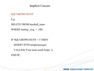 SQL%ROWCOUNT E.g. DELETE FROM baseball_team  WHERE batting _avg. < .100; IF SQL%ROWCOUNT > 5 THEN INSERT INTO temp(message) VALUES(‘Your team needs helps.’); END IF; Implicit Cursors  