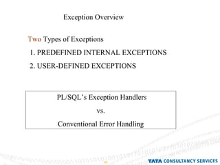 Exception Overview  Two  Types of Exceptions  1. PREDEFINED INTERNAL EXCEPTIONS 2. USER-DEFINED EXCEPTIONS PL/SQL’s Exception Handlers vs. Conventional Error Handling 