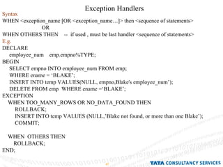 Exception Handlers  Syntax WHEN <exception_name [OR <exception_name…]> then <sequence of statements>  OR WHEN OTHERS THEN  --  if used , must be last handler <sequence of statements> E.g. DECLARE employee_num  emp.empno%TYPE; BEGIN SELECT empno INTO employee_num FROM emp; WHERE ename = ‘BLAKE’; INSERT INTO temp VALUES(NULL, empno,Blake's employee_num’); DELETE FROM emp  WHERE ename =‘BLAKE’; EXCEPTION WHEN TOO_MANY_ROWS OR NO_DATA_FOUND THEN ROLLBACK; INSERT INTO temp VALUES (NULL,’Blake not found, or more than one Blake’); COMMIT; WHEN  OTHERS THEN  ROLLBACK; END; 