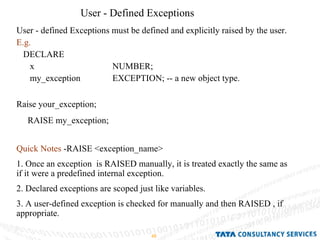 User - Defined Exceptions User - defined Exceptions must be defined and explicitly raised by the user. E.g. DECLARE  x  NUMBER; my_exception  EXCEPTION; -- a new object type. Raise your_exception; RAISE my_exception; Quick Notes  -RAISE <exception_name> 1. Once an exception  is RAISED manually, it is treated exactly the same as if it were a predefined internal exception. 2. Declared exceptions are scoped just like variables. 3. A user-defined exception is checked for manually and then RAISED , if appropriate. 