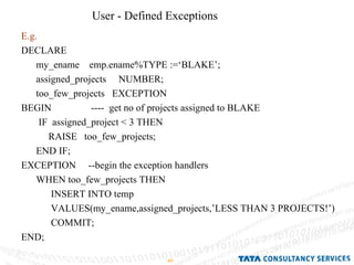 User - Defined Exceptions E.g. DECLARE  my_ename  emp.ename%TYPE :=‘BLAKE’; assigned_projects  NUMBER; too_few_projects  EXCEPTION BEGIN  ----  get no of projects assigned to BLAKE IF  assigned_project < 3 THEN RAISE  too_few_projects; END IF; EXCEPTION  --begin the exception handlers WHEN too_few_projects THEN INSERT INTO temp  VALUES(my_ename,assigned_projects,’LESS THAN 3 PROJECTS!’) COMMIT; END; 